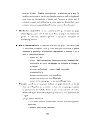 encuentro de taller y funciona como disparador y organizador de la tarea. Se 
considera oportuno que el registro se realice directamente en cuaderno (sin tipear) 
como forma de entrenamiento en tiempo real. Asimismo se sugiere que el 
estudiante recupere hacia el final de la misma algún tipo de articulación con 
conceptos-categorías que este trabajando en otras instancias de su formación. 
● Planificación Cuatrimestral: es un documento escrito que se realiza en grupo 
internivel por ejes o proyectos de intervención donde se recupera una planificación 
general de actividades, objetivos generales y específicos, cronograma de 
actividades y recursos. 
● Auto evaluación individual: es un registro individual que apunta a ser trabajado por 
los estudiantes de segundo, tercer y cuarto nivel para autoevaluar el propio 
desempeño y aprendizaje. Se recomienda implementarlo al finalizar el año a 
partir de los siguientes aspectos: 
 asistencia a Taller 
 tiempo y dedicación destinado al Centro de Prácticas (responsabilidad, 
concurrencia al barrio, participación en diferentes actividades y 
proyectos) 
 competencias, habilidades y saberes para la intervención 
 producción Escrita 
 aspectos que se reconocen como aprendizajes 
 aspectos que se reconocen como dificultades 
 espacio abierto para agregar lo que se considere pertinente 
● Evaluación Anual: es un documento realizado en grupo internivel por Eje de 
Intervención/Proyecto y que se construye en base a tres consignas que recuperan 
las intervenciones desarrolladas durante el año, conceptualizando actividades, 
identificando logros de acuerdo a objetivos y recuperando líneas de intervención 
a seguir. 
Ejes que guían la Evaluación: 
 actividades realizadas (identificando funciones de asistencia-gestión-educación) 
 servicios brindados a la comunidad 
100 
 