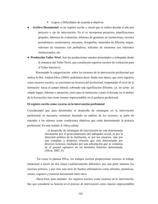  Logros y Dificultades de acuerdo a objetivos 
● Archivo Documental: es un registro escrito y visual que se realiza durante el año por 
proyecto o eje de intervención. En el se incorporan proyectos, planificaciones 
grupales, informes de evaluación, informes de gestiones en instituciones, recortes 
periodísticos, cuestionarios, encuestas, fotografías, materiales de difusión, mapas, 
informes de reuniones con pobladores, informes de reuniones con referentes 
institucionales, etc. 
● Producción Taller Nivel: Son las producciones anuales presentados y trabajadas desde 
la instancia del Taller Nivel, que constituyen registros escritos de evaluación para 
el Taller Internivel. 
Retomando la categorización sobre los recursos de la intervención profesional que 
realiza la Dra. Andrea Oliva (2003), podríamos decir, desde esta óptica, que estos registros 
como recursos escritos, se convierten en recursos del profesional, traspasando el nivel de la 
formación hacia el campo laboral, cobrando una significación diferente, ya no como un 
simple legajo, informe o anotación, (solo para la institución o para el docente en el ámbito 
de la formación) sino como insumo imprescindible en el quehacer profesional. 
El registro escrito como recurso en la intervención profesional 
Considerando que para desentrañar el desarrollo de estrategias en la intervención 
profesional, es necesario comenzar haciendo un análisis de los recursos; se parte de 
entender a los mismos como condiciones objetivas que están determinando la práctica 
profesional. En este sentido A. Oliva señala: 
…el desarrollo de estrategias de intervención no esta determinado 
únicamente por el posicionamiento del trabajador social, ni por la 
dirección política de la institución, ni por los usuarios, sino por 
una compleja y dinámica relación que esta determinada por 
diversos recursos, mediados por una articulación que se condensa 
en el arsenal operativo en un momento histórico determinado 
(Oliva, 2002: 8). 
Tal como lo plantea Oliva, los trabajos escritos proporcionan recursos al trabajo 
intelectual a través de dos clases cualitativamente diferentes, por una parte tenemos los 
recursos teóricos; y por otra, una serie de fuentes informativas como artículos, ponencias, 
censos, registros y material documental entre otros. 
Ahora bien, para entender los registros escritos como recursos en la intervención, 
hay que considerar su función en el proceso de intervención como insumo imprescindible 
101 
 