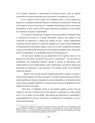 en el quehacer profesional y direccionador de nuestras acciones, como así también 
considerarlo en la trama de relaciones que se dan entorno a su producción y acceso. 
En los registros escritos propios del Trabajador Social, es decir aquellos que 
produce en su quehacer profesional, median las condiciones de producción, mientras que 
en los registros escritos a los que acude el Trabajador Social (producciones de otros actores 
profesionales, recursos escritos de las propias instituciones empleadoras u otras) median 
las condiciones de acceso y disponibilidad. 
Si se reconoce entonces que los registros escritos que produce el Trabajador Social 
se constituyen en recursos de la propia intervención, entonces cabe analizar en que 
condiciones de producción se realizan, por ejemplo con que insumos indispensables 
cuenta para llevarlos adelante, el tiempo que requieren en sus más diversas modalidades, 
los requerimientos institucionales respecto a ellos, etc. Es decir, la producción de registros 
escritos no esta determinada únicamente por la voluntad del trabajador social, sino que hay 
diversos condicionantes en la posibilidad concreta de su materialización. 
Con esto quiere señalarse que las producciones de los registros escritos en los 
procesos de intervención son parte de una serie de “mediaciones47”. De esta forma los 
determinantes del instrumental operativo, durante el proceso de intervención, están 
caracterizados por ser de índole política, social e institucional y son ellos los factores que 
determinan las mediaciones y que atraviesan a los registros escritos en los diferentes 
campos de actuación. 
Muchas veces la propia práctica cotidiana obstaculiza la fijación, evocación y 
posterior procesamiento de los datos receptados. Los tiempos institucionales que median el 
ejercicio profesional, las tareas requeridas, los recursos disponibles y las demandas muchas 
veces retrasan, encuadran, dificultan o en muchos casos anulan las posibilidades de llevar 
adelante un ejercicio de registro. 
Ahora bien, el Trabajador Social no solo produce registros escritos sino que 
también se vale para su intervención de otros registros ya elaborados, los cuales pueden 
estar o no a su alcance. En este sentido Oliva plantea las condiciones de asequibilidad e 
inasequibilidad de los recursos, en relación a su condición de ser conseguidos o no en la 
intervención profesional: 
47 “…la categoría de mediación no significa una practica de solución de conflictos, una intermediación entre 
partes en litigio con relación a la familia, a la escuela, a la comunidad, etc. como ha sido utilizada por 
muchos autores (…), sino una categoría ontológica, mejor dicho, un modo de ser de la realidad social, ya que 
lo real es constitutivo y constituyente de mediaciones (Guerra 2007). 
102 
 