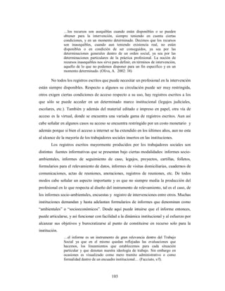 …los recursos son asequibles cuando están disponibles o se pueden 
obtener para la intervención, siempre teniendo en cuenta ciertas 
condiciones, y en un momento determinado. Decimos que los recursos 
son inasequibles, cuando aun teniendo existencia real, no están 
disponibles o en condición de ser conseguidos, ya sea por las 
determinaciones generales dentro de un orden social, ya sea por las 
determinaciones particulares de la práctica profesional. La noción de 
recursos inasequibles nos sirve para definir, en términos de intervención, 
aquello de lo que no podemos disponer para un fin especifico y en un 
momento determinado. (Oliva, A. 2002: 38) 
No todos los registros escritos que puede necesitar un profesional en la intervención 
están siempre disponibles. Respecto a algunos su circulación puede ser muy restringida, 
otros exigen ciertas condiciones de acceso respecto a su uso, hay registros escritos a los 
que sólo se puede acceder en un determinado marco institucional (legajos judiciales, 
escolares, etc.). También y además del material editado e impreso en papel, otra vía de 
acceso es la virtual, donde se encuentra una variada gama de registros escritos. Aun así 
cabe señalar en algunos casos su acceso se encuentra restringido por un costo monetario y 
además porque si bien el acceso a internet se ha extendido en los últimos años, aun no esta 
al alcance de la mayoría de los trabajadores sociales insertos en las instituciones. 
Los registros escritos mayormente producidos por los trabajadores sociales son 
distintas fuentes informativas que se presentan bajo ciertas modalidades: informes socio-ambientales, 
informes de seguimiento de caso, legajos, proyectos, cartillas, folletos, 
formularios para el relevamiento de datos, informes de visitas domiciliarias, cuadernos de 
comunicaciones, actas de reuniones, anotaciones, registros de reuniones, etc. De todos 
modos cabe señalar un aspecto importante y es que no siempre media la producción del 
profesional en lo que respecta al diseño del instrumento de relevamiento, tal es el caso, de 
los informes socio-ambientales, encuestas y registro de intervenciones entre otros. Muchas 
instituciones demandan y hasta adelantan formularios de informes que denominan como 
“ambientales” o “socioeconómicos”. Desde aquí puede intuirse que el informe entonces, 
puede articularse, y así funcionar con facilidad a la dinámica institucional y al esfuerzo por 
alcanzar sus objetivos y burocratizarse al punto de constituirse en recurso solo para la 
institución. 
…el informe es un instrumento de gran relevancia dentro del Trabajo 
Social ya que en el mismo quedan reflejadas las evaluaciones que 
hacemos, los lineamientos que establecemos para cada situación 
particular y que denotan nuestra ideología de trabajo. Sin embargo en 
ocasiones es visualizado como mero tramite administrativo o como 
formalidad dentro de un encuadre institucional… (Facciuto, s/f). 
103 
 