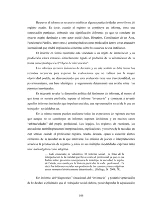 Respecto al informe es necesario establecer algunas particularidades como forma de 
registro escrito. Es decir, cuando el registro se constituye en informe, toma una 
connotación particular, cobrando una significación diferente, ya que se convierte en 
recurso escrito destinado a otro actor social (Juez, Directivo, Coordinador de un Área, 
Funcionario Público, entre otros.) constituyéndose como producción dentro de un encuadre 
institucional que tendrá implicancias concretas sobre los usuarios de esa institución. 
El informe en forma recurrente esta vinculado a un objeto de intervención y su 
producción estará entonces estrechamente ligado al problema de la construcción de la 
trama conceptual que es el “objeto de intervención”. 
Los informes recorren instancias de decisión y en este sentido se debe tomar los 
recaudos necesarios para expresar las evaluaciones que se realizan con la mayor 
objetividad posible, no desconociendo que esta evaluación tiene una direccionalidad, un 
posicionamiento, una base ideológica y seguramente determinará una acción sobre las 
personas involucradas. 
Es necesario revelar la dimensión política del fenómeno de informar, al menos el 
que toma en nuestra profesión, superar el informe “inventario” y comenzar a revertir 
aquellos informes instituidos que impulsan una idea, una representación social de lo que un 
trabajador social deber ser. 
De la misma manera pueden analizarse todas las expresiones de registros escritos 
que aunque no se constituyan en informes suponen decisiones y en muchos casos 
“arbitrariedades” del propio profesional. Los legajos, los registros de reuniones, las 
anotaciones también presumen interpretaciones, explicaciones y recortes de la realidad, en 
este sentido cuando el profesional registra, resalta, destaca, opaca u oscurece ciertos 
elementos de la realidad en la que interviene. La emisión de juicios e interpretaciones 
atraviesa la producción de registros y estos en sus múltiples modalidades expresan tanto 
una visión objetiva como subjetiva 
… todo enunciado es valorativo. El informe social es fruto de la 
interpretación de la realidad que lleva a cabo el profesional ya que en esa 
lectura están presentes concepciones de todo tipo, de sociedad, de sujeto, 
de Estado, atravesada por la historia particular de cada profesional. Es 
decir los informes sociales son producto de las construcciones subjetivas 
en un momento históricamente determinado... (Gallego, D. 2008: 78). 
Del informe, del “diagnostico” situacional, del “inventario” y posterior apreciación 
de los hechos explicitados que el trabajador social elabore, puede depender la adjudicación 
104 
 