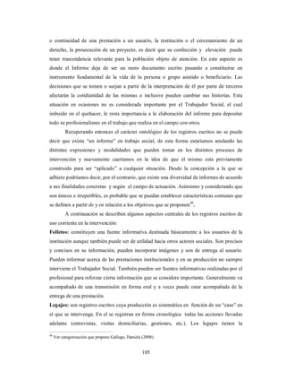 o continuidad de una prestación a un usuario, la restitución o el cercenamiento de un 
derecho, la prosecución de un proyecto, es decir que su confección y elevación puede 
tener trascendencia relevante para la población objeto de atención. En este aspecto es 
donde el Informe deja de ser un mero documento escrito pasando a constituirse en 
instrumento fundamental de la vida de la persona o grupo asistido o beneficiario. Las 
decisiones que se tomen o surjan a partir de la interpretación de él por parte de terceros 
afectarán la cotidianidad de las mismas o inclusive pueden cambiar sus historias. Esta 
situación en ocasiones no es considerada importante por el Trabajador Social, el cual 
imbuido en el quehacer, le resta importancia a la elaboración del informe para depositar 
todo su profesionalismo en el trabajo que realiza en el campo con otros. 
Recuperando entonces el carácter ontológico de los registros escritos no se puede 
decir que exista “un informe” en trabajo social, de esta forma estaríamos anulando las 
distintas expresiones y modalidades que pueden tomar en los distintos procesos de 
intervención y nuevamente caeríamos en la idea de que el mismo esta previamente 
construido para ser “aplicado” a cualquier situación. Desde la concepción a la que se 
adhiere podríamos decir, por el contrario, que existe una diversidad de informes de acuerdo 
a sus finalidades concretas y según el campo de actuación. Asimismo y considerando que 
son únicos e irrepetibles, es probable que se puedan establecer características comunes que 
se definen a partir de y en relación a los objetivos que se proponen48. 
A continuación se describen algunos aspectos centrales de los registros escritos de 
uso corriente en la intervención: 
Folletos: constituyen una fuente informativa destinada básicamente a los usuarios de la 
institución aunque también puede ser de utilidad hacia otros actores sociales. Son precisos 
y concisos en su información, pueden incorporar imágenes y son de entrega al usuario. 
Pueden informar acerca de las prestaciones institucionales y en su producción no siempre 
interviene el Trabajador Social. También pueden ser fuentes informativas realizadas por el 
profesional para reforzar cierta información que se considere importante. Generalmente va 
acompañado de una transmisión en forma oral y a veces puede estar acompañada de la 
entrega de una prestación. 
Legajos: son registros escritos cuya producción es sistemática en función de un “caso” en 
el que se intervenga. En el se registran en forma cronológica todas las acciones llevadas 
adelante (entrevistas, visitas domiciliarias, gestiones, etc.). Los legajos tienen la 
48 Ver categorización que propone Gallego, Daniela (2008). 
105 
 