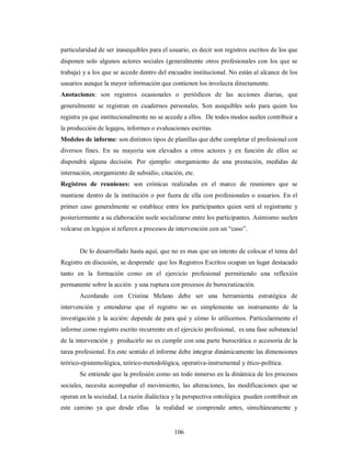 particularidad de ser inasequibles para el usuario, es decir son registros escritos de los que 
disponen solo algunos actores sociales (generalmente otros profesionales con los que se 
trabaja) y a los que se accede dentro del encuadre institucional. No están al alcance de los 
usuarios aunque la mayor información que contienen los involucra directamente. 
Anotaciones: son registros ocasionales o periódicos de las acciones diarias, que 
generalmente se registran en cuadernos personales. Son asequibles solo para quien los 
registra ya que institucionalmente no se accede a ellos. De todos modos suelen contribuir a 
la producción de legajos, informes o evaluaciones escritas. 
Modelos de informe: son distintos tipos de planillas que debe completar el profesional con 
diversos fines. En su mayoría son elevados a otros actores y en función de ellos se 
dispondrá alguna decisión. Por ejemplo: otorgamiento de una prestación, medidas de 
internación, otorgamiento de subsidio, citación, etc. 
Registros de reuniones: son crónicas realizadas en el marco de reuniones que se 
mantiene dentro de la institución o por fuera de ella con profesionales o usuarios. En el 
primer caso generalmente se establece entre los participantes quien será el registrante y 
posteriormente a su elaboración suele socializarse entre los participantes. Asimismo suelen 
volcarse en legajos si refieren a procesos de intervención con un “caso”. 
De lo desarrollado hasta aquí, que no es mas que un intento de colocar el tema del 
Registro en discusión, se desprende que los Registros Escritos ocupan un lugar destacado 
tanto en la formación como en el ejercicio profesional permitiendo una reflexión 
permanente sobre la acción y una ruptura con procesos de burocratización. 
Acordando con Cristina Melano debe ser una herramienta estratégica de 
intervención y entenderse que el registro no es simplemente un instrumento de la 
investigación y la acción: depende de para qué y cómo lo utilicemos. Particularmente el 
informe como registro escrito recurrente en el ejercicio profesional, es una fase substancial 
de la intervención y producirlo no es cumplir con una parte burocrática o accesoria de la 
tarea profesional. En este sentido el informe debe integrar dinámicamente las dimensiones 
teórico-epistemológica, teórico-metodológica, operativa-instrumental y ético-política. 
Se entiende que la profesión como un todo inmerso en la dinámica de los procesos 
sociales, necesita acompañar el movimiento, las alteraciones, las modificaciones que se 
operan en la sociedad. La razón dialéctica y la perspectiva ontológica pueden contribuir en 
este camino ya que desde ellas la realidad se comprende antes, simultáneamente y 
106 
 