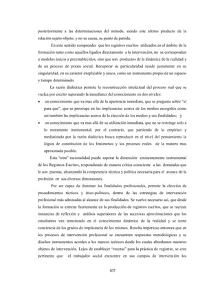 posteriormente a las determinaciones del método, siendo este último producto de la 
relación sujeto-objeto, y no su causa, su punto de partida. 
En este sentido comprender que los registros escritos utilizados en el ámbito de la 
formación tanto como aquellos ligados directamente a la intervención, no se corresponden 
a modelos únicos y preestablecidos, sino que son productos de la dinámica de la realidad y 
de un proceso de praxis social. Recuperar su particularidad reside justamente en su 
singularidad, en su carácter irreplicable y único, como un instrumento propio de un espacio 
y tiempo determinado. 
La razón dialéctica permite la reconstrucción intelectual del proceso real que se 
vuelca por escrito superando la inmediatez del conocimiento en dos niveles: 
 un conocimiento que va mas allá de la apariencia inmediata, que se pregunta sobre “el 
para que”, que se preocupa en las implicancias acerca de los medios escogidos como 
así también las implicancias acerca de la elección de los medios y sus finalidades; y 
 un conocimiento que va mas allá de su utilización inmediata, que no se restringe solo a 
lo meramente instrumental; por el contrario, que partiendo de lo empírico y 
mediatizado por la razón dialéctica busca reproducir en el nivel del pensamiento la 
lógica de constitución de los fenómenos y los procesos reales de la manera mas 
aproximada posible. 
Esta “otra” racionalidad puede superar la dimensión eminentemente instrumental 
de los Registros Escritos, respondiendo de manera crítica consciente a las demandas que 
le son puestas, alcanzando la competencia técnica y política necesaria para el avance de la 
profesión en sus diversas dimensiones. 
Por ser capaz de iluminar las finalidades profesionales, permite la elección de 
procedimientos tácticos y ético-políticos, dentro de las estrategias de intervención 
profesional más adecuadas al alcance de sus finalidades. Se vuelve necesario así, que desde 
la formación se entrene fuertemente en la producción de registros escritos, que se recreen 
instancias de reflexión y análisis superadores de las sucesivas aproximaciones que los 
estudiantes van transitando en el conocimiento dinámico de la realidad y se tome 
conciencia de los grados de implicancia de los mismos. Resulta imperioso entonces que en 
los procesos de intervención profesional se encuentren respuestas metodológicas y se 
diseñen instrumentos acordes a los marcos teóricos desde los cuales abordamos nuestros 
objetos de intervención. Lejos de establecer “recetas” para la práctica de registrar, se cree 
pertinente que el trabajador social encuentre en sus campos de intervención los 
107 
 