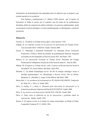 instrumentos de documentación más apropiados para los objetivos que se propone y que 
resulten operativos en su práctica. 
Para finalizar y parafraseando a C. Melano (1992) interesa que el registro no 
burocratice ni inhiba la acción, por el contrario, que dé cuenta de las problemáticas 
abordadas, defina las categorías de análisis utilizadas y los procesos implementados desde 
una perspectiva teórica-ideológica: ni teórica desideologizada, ni ideologizada y carente de 
teorización. 
Bibliografía 
Facciuto, A. El informe en Trabajo Social ¿Qué y cómo registrar? S/D. 
Gallego, D. Los informes sociales en los procesos de intervención del Trabajo Social. 
Tesis de Grado (FCH / UNICEN). Tandil. Abril de 2008. 
Guerra, Y. “Ontología y Formación Profesional” en: Ontología Social, Formación 
Profesional y Política. Núcleo de Estudios de profundización Marxista. Programa 
de Estudios de Pos-Graduados en Servicio Social. PUC. São Paulo. 1997. 
Marcon, O. La intervención escritural en Trabajo Social. Encuentro del Colegio 
Profesional de Trabajadores Sociales de la Provincia de Santa Fe. Julio de 2002. 
Melano, M. El registro en Trabajo Social: estilo y lecturas en Revista Servicio Social & 
Sociedad Nº 38. Cortez Editora. São Paulo. Abril 1992. 
Montaño, C. “El debate metodológico de los `80 /90. El enfoque ontológico versus el 
abordaje epistemológico” en: Metodología y Servicio Social. Hoy en Debate. 
Borgianni, E. y Montaño, C. (orgs). Cortez Editora. São Paulo. 2000. 
Moura Reis, V. La enseñanza del instrumental en TS. GIyAS-FCH/UNICEN. Traducción 
de Siede, M. y Oliva, A. Tandil. 2002. 
Oliva, A, Gardey, V. y Perez, C. Elementos para direccionar la intervención en la 
formación profesional. Impresos del GIyAS-FCH-UNICEN. Tandil. 2000. 
Oliva, A. Los recursos en la intervención. GIyAS-FCH –UNCEN. Tandil. 2003 
Oliva, A. Notas sobre la definición de eje de intervención y problema objeto de 
108 
intervención. Inédito. Tandil. 1994. 
Rosato, A. El registro escrito en el trabajo de campo antropológico en Desde el Fondo. 
Cuadernillo Temático Nº 13. UNER. 1996. 
 