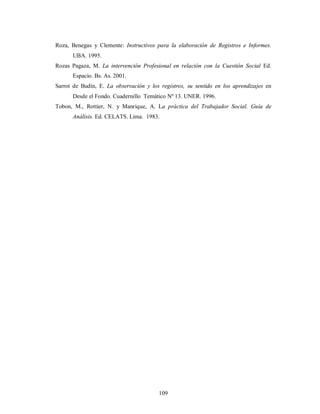 Roza, Benegas y Clemente: Instructivos para la elaboración de Registros e Informes. 
109 
UBA. 1995. 
Rozas Pagaza, M. La intervención Profesional en relación con la Cuestión Social Ed. 
Espacio. Bs. As. 2001. 
Sarrot de Budín, E. La observación y los registros, su sentido en los aprendizajes en 
Desde el Fondo. Cuadernillo Temático Nº 13. UNER. 1996. 
Tobon, M., Rottier, N. y Manrique, A. La práctica del Trabajador Social. Guía de 
Análisis. Ed. CELATS. Lima. 1983. 
 