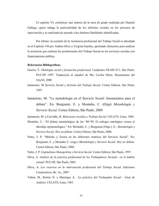 El capítulo VI, constituye una síntesis de la tesis de grado realizada por Daniela 
Gallego, quien indaga la particularidad de los informes sociales en los procesos de 
intervención y es analizada de acuerdo a las distintas finalidades identificadas. 
Por último, la cuestión de la Asistencia profesional del Trabajo Social es abordada 
en el Capítulo VII por Andrea Oliva y Virginia Gardey, aportando elementos para analizar 
la asistencia que realizan los profesionales del Trabajo Social en los servicios sociales con 
financiamiento público. 
Referencias Bibliográficas 
Guerra, Y. Ontología social y formación profesional. Cuadernos NEAM N°1, São Paulo: 
PUC/SP 1997. Traducción al español de Ma. Cecilia Pérez, Documentos del 
GIyAS, 2006 
Iamamoto, M Servicio Social y división del Trabajo Social. Cortez Editora, São Paulo, 
11 
1997. 
Iamamoto, M. “La metodología en el Servicio Social: lineamientos para el 
debate”. En: Borgianni, E. y Montaño, C. (Orgs) Metodología y 
Servicio Social. Cortez Editora, São Paulo, 2000 
Iamamoto, M. y Carvalho, R. Relaciones sociales y Trabajo Social. CELATS, Lima, 1984 
Montaño, C.: “El debate metodológico de los ‘80/’90. El enfoque ontológico versus el 
abordaje epistemológico.” En: Montaño, C. y Borgianni (Orgs.), E.: Metodología y 
Servicio Social. Hoy en debate. Cortez Editora, São Paulo, 2000. 
Netto, J. P. “Método y Teoría en las diferentes matrices del Servicio Social”. En: 
Borgianni, E. y Montaño C. (orgs.) Metodología y Servicio Social. Hoy en debate. 
Cortez Editora, São Paulo, 2000. 
Netto, J. P. Capitalismo Monopolista y Servicio Social. Cortez Editora, São Paulo, 1997. 
Oliva, A. Análisis de la práctica profesional de los Trabajadores Sociales en el ámbito 
estatal. PUC/SP, São Paulo, 2001. 
Oliva, A. Los recursos en la intervención profesional del Trabajo Social. Ediciones 
Cooperativas, Bs. As., 2007 
Tobón, M., Rottier N. y Manrique A. La práctica del Trabajador Social - Guía de 
Análisis. CELATS, Lima, 1983 
 