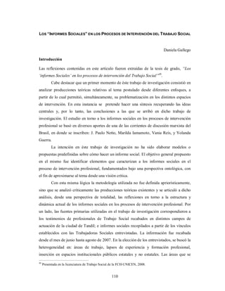LOS “INFORMES SOCIALES” EN LOS PROCESOS DE INTERVENCIÓN DEL TRABAJO SOCIAL 
110 
Daniela Gallego 
Introducción 
Las reflexiones contenidas en este artículo fueron extraídas de la tesis de grado, “Los 
‘informes Sociales’ en los procesos de intervención del Trabajo Social”49. 
Cabe destacar que un primer momento de éste trabajo de investigación consistió en 
analizar producciones teóricas relativas al tema postulado desde diferentes enfoques, a 
partir de lo cual permitió, simultáneamente, su problematización en los distintos espacios 
de intervención. En esta instancia se pretende hacer una síntesis recuperando las ideas 
centrales y, por lo tanto, las conclusiones a las que se arribó en dicho trabajo de 
investigación. El estudio en torno a los informes sociales en los procesos de intervención 
profesional se basó en diversos aportes de una de las corrientes de discusión marxista del 
Brasil, en donde se inscriben: J. Paulo Netto, Marilda Iamamoto, Vania Reís, y Yolanda 
Guerra. 
La intención en éste trabajo de investigación no ha sido elaborar modelos o 
propuestas predefinidas sobre cómo hacer un informe social. El objetivo general propuesto 
en el mismo fue identificar elementos que caracterizan a los informes sociales en el 
proceso de intervención profesional, fundamentados bajo una perspectiva ontológica, con 
el fin de aproximarse al tema desde una visión crítica. 
Con esta misma lógica la metodología utilizada no fue definida apriorísticamente, 
sino que se analizó críticamente las producciones teóricas existentes y se articuló a dicho 
análisis, desde una perspectiva de totalidad, las reflexiones en torno a la estructura y 
dinámica actual de los informes sociales en los procesos de intervención profesional. Por 
un lado, las fuentes primarias utilizadas en el trabajo de investigación correspondieron a 
los testimonios de profesionales de Trabajo Social recabados en distintos campos de 
actuación de la ciudad de Tandil; e informes sociales recopilados a partir de los vínculos 
establecidos con las Trabajadoras Sociales entrevistadas. La información fue recabada 
desde el mes de junio hasta agosto de 2007. En la elección de los entrevistados, se buscó la 
heterogeneidad en: áreas de trabajo, lapsos de experiencia y formación profesional, 
inserción en espacios institucionales públicos estatales y no estatales. Las áreas que se 
49 Presentada en la licenciatura de Trabajo Social de la FCH-UNICEN, 2008. 
 