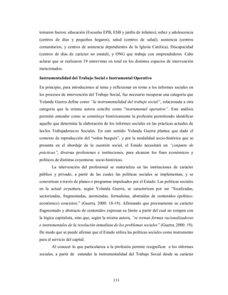 tomaron fueron: educación (Escuelas EPB, ESB y jardín de infantes), niñez y adolescencia 
(centros de días y pequeños hogares), salud (centros de salud), asistencia (centros 
comunitarios, y centros de asistencia dependientes de la Iglesia Católica), Discapacidad 
(centros de días de carácter no estatal), y ONG que trabaja con emprendedores. Cabe 
aclarar que se realizaron 19 entrevistas en total en los distintos espacios de intervención 
mencionados. 
Instrumentalidad del Trabajo Social e Instrumental Operativo 
En principio, para introducirnos al tema y reflexionar en torno a los informes sociales en 
los procesos de intervención del Trabajo Social, fue necesario recuperar una categoría que 
Yolanda Guerra define como “la instrumentalidad del trabajo social”, relacionada a otra 
categoría que la misma autora concibe como “instrumental operativo”. Este análisis 
permitió entender como se constituye históricamente la profesión permitiendo identificar 
aquello que determina la elaboración de los informes sociales en las prácticas actuales de 
las/los Trabajadoras/es Sociales. En este sentido Yolanda Guerra plantea que dado el 
contexto de reproducción del “orden burgués”, y por la modalidad socio-histórica que se 
presenta en el abordaje de la cuestión social, el Estado necesitará un “conjunto de 
prácticas”, diversas profesiones e instituciones, para alcanzar los fines económicos y 
políticos de distintas coyunturas socio-históricas. 
La intervención del profesional se materializa en las instituciones de carácter 
público y privado, a partir de las cuales las políticas sociales se implementan, y se 
concretizan a través de planes o programas impulsados por el Estado. Las políticas sociales 
en la actual coyuntura, según Yolanda Guerra, se caracterizan por ser “focalizadas, 
sectorizadas, fragmentadas, atomizadas, formalistas, abstraídas de contenidos (político-económico) 
concretos.” (Guerra, 2000: 18-19). Afirmando que precisamente su carácter 
fragmentado y abstracto de contenidos expresan su limite a partir del cual no rompen con 
la lógica capitalista, sino que, según la misma autora, “se tornan formas racionalizadoras 
e instrumentales de la resolución inmediata de los problemas sociales” (Guerra, 2000: 19). 
De modo que se puede afirmar que el Estado utiliza las políticas sociales como instrumento 
para el servicio del capital. 
Al conocer lo que particulariza a la profesión permite resignificar a los informes 
sociales, a partir de entender la instrumentalidad del Trabajo Social desde su carácter 
111 
 