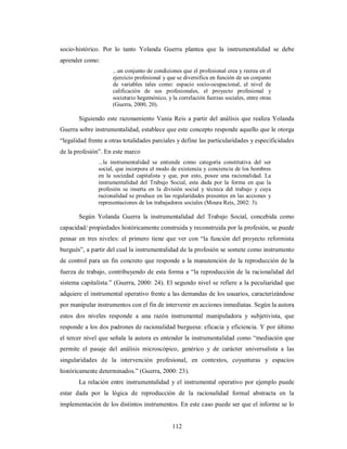 socio-histórico. Por lo tanto Yolanda Guerra plantea que la instrumentalidad se debe 
aprender como: 
...un conjunto de condiciones que el profesional crea y recrea en el 
ejercicio profesional y que se diversifica en función de un conjunto 
de variables tales como: espacio socio-ocupacional, el nivel de 
calificación de sus profesionales, el proyecto profesional y 
societario hegemónico, y la correlación fuerzas sociales, entre otras 
(Guerra, 2000, 20). 
Siguiendo este razonamiento Vania Reis a partir del análisis que realiza Yolanda 
Guerra sobre instrumentalidad, establece que este concepto responde aquello que le otorga 
“legalidad frente a otras totalidades parciales y define las particularidades y especificidades 
de la profesión”. En este marco 
...la instrumentalidad se entiende como categoría constitutiva del ser 
social, que incorpora el modo de existencia y conciencia de los hombres 
en la sociedad capitalista y que, por esto, posee una racionalidad. La 
instrumentalidad del Trabajo Social, esta dada por la forma en que la 
profesión se inserta en la división social y técnica del trabajo y cuya 
racionalidad se produce en las regularidades presentes en las acciones y 
representaciones de los trabajadores sociales (Moura Reis, 2002: 3). 
Según Yolanda Guerra la instrumentalidad del Trabajo Social, concebida como 
capacidad/ propiedades históricamente construida y reconstruida por la profesión, se puede 
pensar en tres niveles: el primero tiene que ver con “la función del proyecto reformista 
burgués”, a partir del cual la instrumentalidad de la profesión se somete como instrumento 
de control para un fin concreto que responde a la manutención de la reproducción de la 
fuerza de trabajo, contribuyendo de esta forma a “la reproducción de la racionalidad del 
sistema capitalista.” (Guerra, 2000: 24). El segundo nivel se refiere a la peculiaridad que 
adquiere el instrumental operativo frente a las demandas de los usuarios, caracterizándose 
por manipular instrumentos con el fin de intervenir en acciones inmediatas. Según la autora 
estos dos niveles responde a una razón instrumental manipuladora y subjetivista, que 
responde a los dos padrones de racionalidad burguesa: eficacia y eficiencia. Y por último 
el tercer nivel que señala la autora es entender la instrumentalidad como “mediación que 
permite el pasaje del análisis microscópico, genérico y de carácter universalista a las 
singularidades de la intervención profesional, en contextos, coyunturas y espacios 
históricamente determinados.” (Guerra, 2000: 23). 
La relación entre instrumentalidad y el instrumental operativo por ejemplo puede 
estar dada por la lógica de reproducción de la racionalidad formal abstracta en la 
implementación de los distintos instrumentos. En este caso puede ser que el informe se lo 
112 
 