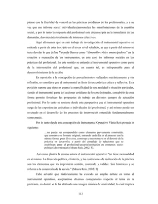 piense con la finalidad de control en las prácticas cotidianas de los profesionales, y a su 
vez que ese informe social individualice/personalice las manifestaciones de la cuestión 
social, y por lo tanto la respuesta del profesional este circunscripta en la inmediatez de las 
demandas, desvinculada totalmente de intereses colectivos. 
Aquí afirmamos que en este trabajo de investigación el instrumental operativo se 
entiende a partir de estar inscripto en el tercer nivel señalado, ya que a partir del mismo se 
trata develar lo que define Yolanda Guerra como “dimensión crítico emancipadora” en la 
creación y recreación de los instrumentos, en este caso los informes sociales en las 
prácticas del profesional. En este sentido se entiende al instrumental operativo como parte 
de la intervención del profesional que, en cuanto tal, es indispensable para el 
desenvolvimiento de la acción. 
En oposición a la concepción de procedimientos realizados mecánicamente y sin 
reflexión, se considera que el instrumental es fruto de una práctica crítica y reflexiva. Esta 
posición supone que tiene en cuenta la especificidad de una realidad y situación particular, 
siendo el instrumental parte del accionar cotidiano de los profesionales, concebirlo de esta 
forma permite fortalecer las propuestas de trabajo en distintos campos de actuación 
profesional. Por lo tanto se sostiene desde esta perspectiva que el instrumental operativo 
surge de las experiencias colectivas e individuales del profesional, y así mismo puede ser 
re-creado en el desarrollo de los procesos de intervención entendido fundamentalmente 
como praxis. 
Por lo tanto desde esta concepción de Instrumental Operativo Vânia Reis postula lo 
113 
siguiente: 
…no puede ser comprendido como elemento previamente construido, 
que conserva su formato original, entrando cada día en el proceso con la 
misma forma, pues él se crea, construye y reconstruye en el devenir de la 
práctica en desarrollo, a partir del complejo de relaciones que se 
establecen entre el profesional/usuario/institución en contextos socio-políticos 
determinados (Moura Reis, 2002: 5). 
Así como plantea la misma autora el instrumental operativo “no tiene racionalidad 
en sí mismo. La dirección política, el interés, y las condiciones de realización de la práctica 
son los elementos que les imprimirán sentido, contenido y validez. Son históricos y se 
refieren a la concreción de la acción.” (Moura Reis, 2002: 5) 
Cabe advertir que históricamente ha existido un amplio debate en torno al 
instrumental operativo, adoptándose diversas concepciones respecto al tema en la 
profesión, en donde se le ha atribuido una imagen errónea de neutralidad, lo cual implica 
 