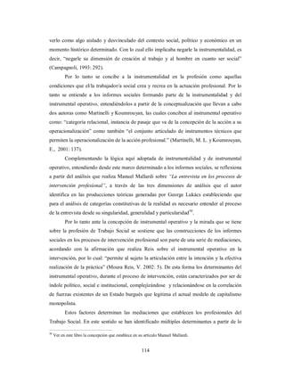 verlo como algo aislado y desvinculado del contexto social, político y económico en un 
momento histórico determinado. Con lo cual ello implicaba negarle la instrumentalidad, es 
decir, “negarle su dimensión de creación al trabajo y al hombre en cuanto ser social” 
(Campagnoli, 1993: 292). 
Por lo tanto se concibe a la instrumentalidad en la profesión como aquellas 
condiciones que el/la trabajador/a social crea y recrea en la actuación profesional. Por lo 
tanto se entiende a los informes sociales formando parte de la instrumentalidad y del 
instrumental operativo, entendiéndolos a partir de la conceptualización que llevan a cabo 
dos autoras como Martinelli y Koumrouyan, las cuales conciben al instrumental operativo 
como: “categoría relacional, instancia de pasaje que va de la concepción de la acción a su 
operacionalización” como también “el conjunto articulado de instrumentos técnicos que 
permiten la operacionalización de la acción profesional.” (Martinelli, M. L. y Koumrouyan, 
E., 2001: 137). 
Complementando la lógica aquí adoptada de instrumentalidad y de instrumental 
operativo, entendiendo desde este marco determinado a los informes sociales, se reflexiona 
a partir del análisis que realiza Manuel Mallardi sobre “La entrevista en los procesos de 
intervención profesional”, a través de las tres dimensiones de análisis que el autor 
identifica en las producciones teóricas generadas por George Lukács estableciendo que 
para el análisis de categorías constitutivas de la realidad es necesario entender al proceso 
de la entrevista desde su singularidad, generalidad y particularidad50. 
Por lo tanto ante la concepción de instrumental operativo y la mirada que se tiene 
sobre la profesión de Trabajo Social se sostiene que las construcciones de los informes 
sociales en los procesos de intervención profesional son parte de una serie de mediaciones, 
acordando con la afirmación que realiza Reis sobre el instrumental operativo en la 
intervención, por lo cual: “permite al sujeto la articulación entre la intención y la efectiva 
realización de la práctica” (Moura Reis, V. 2002: 5). De esta forma los determinantes del 
instrumental operativo, durante el proceso de intervención, están caracterizados por ser de 
índole político, social e institucional, complejizándose y relacionándose en la correlación 
de fuerzas existentes de un Estado burgués que legitima el actual modelo de capitalismo 
monopolista. 
Estos factores determinan las mediaciones que establecen los profesionales del 
Trabajo Social. En este sentido se han identificado múltiples determinantes a partir de lo 
50 Ver en este libro la concepción que establece en su artículo Manuel Mallardi. 
114 
 