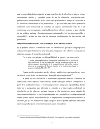 cual en este trabajo de investigación se hace mención a dos de ellos. Por un lado un primer 
determinante amplio y complejo como lo es la dimensión socio-institucional, 
profundizando sustancialmente en las condiciones y relaciones de trabajo en vinculación a 
las funciones o atribuciones de los profesionales. Y por otro lado, pero siendo parte de la 
dimensión socio-institucional, se identifica un segundo determinante como lo es el 
conjunto de recursos necesarios para la elaboración de informes sociales, ya que, a demás 
de las políticas sociales y los determinantes institucionales, los “recursos asequibles e 
inasequibles”, actúan en una relación dinámica condicionando la intervención del 
profesional. 
Determinantes identificados en la elaboración de los informes sociales 
En el presente apartado se reflexiona sobre las características que desde una perspectiva 
crítica constituyen elementos ha tener en cuenta para pensar a los informes sociales en los 
diferentes espacios de actuación profesional. 
Por lo tanto coincidiendo con Manuel Mallardi se reconoce que es necesario 
…pensar relacionadamente el instrumental profesional con el proceso de 
intervención en el cual se desarrolla, ya que las características que el 
mismo adquiera dependerán de la concepción que guié dicho proceso 
como de la correlación de fuerzas vigentes en el contexto en el cual se 
produce (Mallardi, M. 2004: 37) 
En este sentido se considera que los informes sociales tienen que entenderse a partir 
de advertir lo que define este autor como “dimensión socio-institucional”.51 
A partir de esta concepción es sumamente importante empezar a entender las 
instituciones como espacios contradictorios, donde confluyen intereses contrapuestos a 
partir de lo cual la intervención se polariza en posiciones antagónicas capital/trabajo. Por lo 
tanto en la perspectiva aquí adoptada se entiende a la intervención profesional en 
vinculación con las relaciones sociales vigentes, y a las instituciones como espacios de 
intereses contradictorios, ya que los profesionales son contratados por representantes del 
capital, que no implica necesariamente que se tenga que caer en una postura determinista o 
unilateral, ya que los profesionales según su opción política pueden intervenir reforzando 
intereses de la burguesía como intereses de las clases trabajadoras. 
51 Ver en este libro artículo de Manuel Mallardi referido a la Entrevista en la intervención profesional. 
115 
 