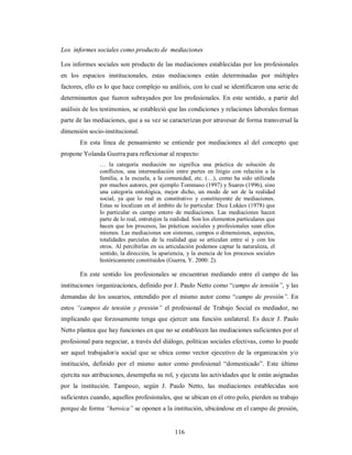 Los informes sociales como producto de mediaciones 
Los informes sociales son producto de las mediaciones establecidas por los profesionales 
en los espacios institucionales, estas mediaciones están determinadas por múltiples 
factores, ello es lo que hace complejo su análisis, con lo cual se identificaron una serie de 
determinantes que fueron subrayados por los profesionales. En este sentido, a partir del 
análisis de los testimonios, se estableció que las condiciones y relaciones laborales forman 
parte de las mediaciones, que a su vez se caracterizan por atravesar de forma transversal la 
dimensión socio-institucional. 
En esta línea de pensamiento se entiende por mediaciones al del concepto que 
propone Yolanda Guerra para reflexionar al respecto: 
… la categoría mediación no significa una práctica de solución de 
conflictos, una intermediación entre partes en litigio con relación a la 
familia, a la escuela, a la comunidad, etc. (…), como ha sido utilizada 
por muchos autores, por ejemplo Tommaso (1997) y Suares (1996), sino 
una categoría ontológica, mejor dicho, un modo de ser de la realidad 
social, ya que lo real es constitutivo y constituyente de mediaciones. 
Estas se localizan en el ámbito de lo particular. Dice Lukács (1978) que 
lo particular es campo entero de mediaciones. Las mediaciones hacen 
parte de lo real, entretejen la realidad. Son los elementos particulares que 
hacen que los procesos, las prácticas sociales y profesionales sean ellos 
mismos. Las mediaciones son sistemas, campos o dimensiones, aspectos, 
totalidades parciales de la realidad que se articulan entre sí y con los 
otros. Al percibirlas en su articulación podemos captar la naturaleza, el 
sentido, la dirección, la apariencia, y la esencia de los procesos sociales 
históricamente constituidos (Guerra, Y. 2000: 2). 
En este sentido los profesionales se encuentran mediando entre el campo de las 
instituciones /organizaciones, definido por J. Paulo Netto como “campo de tensión”, y las 
demandas de los usuarios, entendido por el mismo autor como “campo de presión”. En 
estos “campos de tensión y presión” el profesional de Trabajo Social es mediador, no 
implicando que forzosamente tenga que ejercer una función unilateral. Es decir J. Paulo 
Netto plantea que hay funciones en que no se establecen las mediaciones suficientes por el 
profesional para negociar, a través del diálogo, políticas sociales efectivas, como lo puede 
ser aquel trabajador/a social que se ubica como vector ejecutivo de la organización y/o 
institución, definido por el mismo autor como profesional “domesticado”. Este último 
ejercita sus atribuciones, desempeña su rol, y ejecuta las actividades que le están asignadas 
por la institución. Tampoco, según J. Paulo Netto, las mediaciones establecidas son 
suficientes cuando, aquellos profesionales, que se ubican en el otro polo, pierden su trabajo 
porque de forma “heroica” se oponen a la institución, ubicándose en el campo de presión, 
116 
 