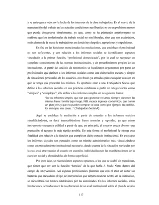 y se arriesgan a todo por la lucha de los intereses de la clase trabajadora. En el marco de la 
manutención del trabajo en las actuales condiciones neoliberales no es un problema menor 
que pueda descartarse simplemente, ya que, como se ha planteado anteriormente se 
reafirma que los profesionales de trabajo social no son liberales, sino que son asalariados, 
están dentro de la masa de trabajadores en donde hay despidos, represiones y expulsiones. 
En fin, en las funciones mencionadas las mediaciones, que establece el profesional 
no son suficientes, y con relación a los informes sociales se identificaron aspectos 
vinculados a la primer función, “profesional domesticado”, por lo cual se reconoce un 
completo conocimiento de las normas institucionales, y de procedimientos propios de las 
instituciones. A partir del análisis de testimonios se localizaron argumentos por parte de 
profesionales que definen a los informes sociales como una elaboración escueta y simple 
de situaciones personales de los usuarios, con frases ya armadas para cualquier ocasión en 
que se tenga que presentar los mismos. Es oportuno citar a una Trabajadora Social que 
define a los informes sociales en sus prácticas cotidianas a partir de categorizarlos como 
“simples” y “complejos”, ella define a los informes simples de la siguiente forma: 
“En los informes simples, que son para gestionar recursos, siempre ponemos las 
mismas frases: familia bajo riesgo, NBI, escasos ingresos económicos, que tienen 
un plan jefes y que no pueden comprar tal cosa como por ejemplo las pastillas, 
los anteojos, esas cosas...” (Trabajadora Social A). 
Aquí se establece la mediación a partir de entender a los informes sociales 
simplificándolos, es decir transcribiéndose frases armadas y repetidas, ya que como 
instrumento encuentra utilidad a partir de que, en principio, el usuario pueda obtener una 
prestación el recurso lo más rápido posible. De esta forma el profesional le otorga esta 
finalidad con relación a la función que cumple en dicho espacio institucional. En este caso 
los informes sociales son pensados como un trámite administrativo más, visualizándose 
como un procedimiento institucional necesario, dando cuenta de la situación particular por 
la cual está atravesando el usuario en cuestión, individualizando las manifestaciones de la 
cuestión social y abordándolas de forma superficial. 
Por otro lado, se reconocieron aspectos opuestos, a los que se acabó de mencionar, 
que tienen que ver con la función “heroica” de la que habla J. Paulo Netto dentro del 
campo de intervención. Así algunas profesionales plantean que con el afán de saltar las 
barreras que encuadran el tipo de intervención que debería realizar dentro de la institución, 
se encuentran con límites establecidos por las autoridades. En los informes sociales, estas 
limitaciones, se traducen en la no-obtención de un aval institucional sobre el plan de acción 
117 
 