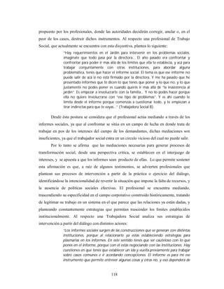 propuesto por los profesionales, donde las autoridades decidirán corregir, anular o, en el 
peor de los casos, destruir dichos instrumentos. Al respecto una profesional de Trabajo 
Social, que actualmente se encuentra con esta disyuntiva, plantea lo siguiente: 
“Hay requerimientos en el Jardín para intervenir en los problemas sociales, 
imagínate que todo pasa por la directora... El año pasado era confrontar y 
confrontar para poder ir más allá de los límites que ella te establecía, y acá para 
trabajar conjuntamente con otras instituciones, para abordar alguna 
problemática, tenés que hacer el informe social. El tema es que ese informe no 
puede salir de acá si no está firmado por la directora. Y me ha pasado que he 
presentado informes que te dicen lo que tenés que poner y lo que no, y lo que 
justamente no podes poner es cuando querés ir más allá de “la inasistencia al 
jardín”. Es empezar a involucrarte con la familia... Y no lo podés hacer porque 
ella no quiere involucrarse con “ese tipo de problemas”. Y es ahí cuando te 
limita desde el informe porque comenzás a cuestionar todo, y te empiezan a 
tirar indirectas para que te vayas...” (Trabajadora Social B). 
Desde ésta postura se considera que el profesional actúa mediando a través de los 
informes sociales, ya que al confrontar se sitúa en un campo de lucha en donde trata de 
trabajar en pos de los intereses del campo de los demandantes, dichas mediaciones son 
insuficientes, ya que el trabajador social entra en un circulo vicioso del cual no puede salir. 
Por lo tanto se afirma que las mediaciones necesarias para generar procesos de 
transformación social, desde una perspectiva crítica, se establecen en el interjuego de 
intereses, y se apuesta a que los informes sean producto de ellas. Lo que permite sostener 
esta afirmación es que, a raíz de algunos testimonios, se advierten profesionales que 
plantean sus procesos de intervención a partir de la práctica o ejercicio del diálogo, 
identificándose la intencionalidad de revertir la situación que impone la falta de recursos, y 
la ausencia de políticas sociales efectivas. El profesional se encuentra mediando, 
trascendiendo su especificidad en el campo corporativo construido históricamente, tratando 
de legitimar su trabajo en un sistema en el que parece que las relaciones ya están dadas, y 
planteando constantemente estrategias que permitan trascender los límites establecidos 
institucionalmente. Al respecto una Trabajadora Social analiza sus estrategias de 
intervención a partir del diálogo con distintos actores: 
“Los informes sociales surgen de las construcciones que se generan con distintas 
instituciones, porque al relacionarte ya estás estableciendo estrategias para 
plasmarlas en los informes. En este sentido tenés que ser cauteloso con lo que 
ponés en el informe, porque con él estás negociando con las instituciones. Hay 
cuestiones en que tenés que establecer un ida y vuelta previamente para trabajar 
sobre casos comunes e ir acordando concepciones. El informe es para mí ese 
instrumento que permite entrever algunas cosas y otras no, y eso dependerá de 
118 
 