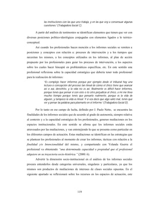las instituciones con las que uno trabaja, y en las que voy a consensuar algunas 
cuestiones.”(Trabajadora Social C). 
A partir del análisis de testimonios se identifican elementos que tienen que ver con 
diversas posiciones político-ideológicas conjugadas con elementos ligados a lo teórico-conceptual. 
Así cuando los profesionales hacen mención a los informes sociales se remiten a 
posiciones y conceptos con relación a: procesos de intervención y a los tiempos que 
necesitan los mismos, a los conceptos utilizados en los informes, al plan de acción 
propuesto por los profesionales para guiar los procesos de intervención, a los aspectos 
sobre los cuales hacer hincapié en problemáticas específicas, etc. En este sentido una 
profesional reflexiona sobre la capacidad estratégica que debería tener todo profesional 
para la realización de informes: 
“Es complejo hacer informes porque por ejemplo desde el tribunal hay una 
lectura o concepción del proceso tan lineal de cómo el chico tiene que avanzar 
así o asá, derechito, y la vida no es así. Realmente es difícil hacer informes, 
porque tenés que pensar si con esto o lo otro perjudicas al chico, a mí me lleva 
mucho tiempo porque tenés que pensarlo realmente, porque es la vida de 
alguien, y tampoco la vida es lineal. Y si vos decís que algo salió mal, tenés que 
ver y pensar las palabras para plasmarlo en el informe.”(Trabajadora Social D). 
Por lo tanto en ese campo de lucha, definido por J. Paulo Netto, se encuentra las 
finalidades de los informes sociales que de acuerdo al grado de autonomía, siempre relativa 
al contexto y a la capacidad estratégica de los profesionales, generan mediaciones en los 
espacios institucionales. En este sentido se afirma que los informes sociales están 
atravesados por las mediaciones, y van entretejiendo lo que se presenta como particular en 
los diferentes campos de actuación. Estas mediaciones se identifican en las estrategias que 
se plantean los profesionales al momento de crear los informes, tácticas con relación a la 
finalidad y/o Intencionalidad del mismo, y compartiendo con Yolanda Guerra el 
profesional va obteniendo “una determinada capacidad o propiedad que el profesional 
adquiere en su trayectoria socio-histórica.” (2000: 6). 
Advertir la dimensión socio-institucional en el análisis de los informes sociales 
procura entenderlos desde categorías universales, singulares y particulares, ya que los 
mismos son productos de mediaciones de intereses de clases sociales opuestas. En el 
siguiente apartado se reflexionará sobre los recursos en los espacios de actuación, este 
119 
 