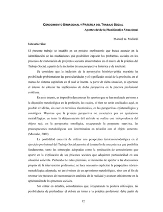 CONOCIMIENTO SITUACIONAL Y PRÁCTICA DEL TRABAJO SOCIAL 
Aportes desde la Planificación Situacional 
12 
Manuel W. Mallardi 
Introducción: 
El presente trabajo se inscribe en un proceso exploratorio que busca avanzar en la 
identificación de las mediaciones que posibiliten explicar los problemas sociales en los 
procesos de elaboración de proyectos sociales desarrollados en el marco de la práctica del 
Trabajo Social, a partir de la inclusión de una perspectiva histórica y de totalidad. 
Se considera que la inclusión de la perspectiva histórico-critica marxista ha 
posibilitado problematizar las particularidades y el significado social de la profesión, en el 
marco del sistema capitalista en el cual se inserta. A partir de dicha situación, es oportuno 
el intento de esbozar las implicancias de dicha perspectiva en la práctica profesional 
cotidiana. 
En este intento, es imposible desconocer los aportes que se han realizado en torno a 
la discusión metodológica en la profesión, las cuales, si bien no serán analizadas aquí, es 
posible dividirlas, sin caer en términos dicotómicos, en las perspectivas epistemológica y 
ontológica. Mientras que la primera perspectiva se caracteriza por un apriorismo 
metodológico, en tanto la determinación del método se realiza con independencia del 
objeto real; en la perspectiva ontológica, recuperando la propuesta marxista, las 
preocupaciones metodológicas son determinadas en relación con el objeto concreto. 
(Montaño, 2000) 
La posibilidad concreta de utilizar una perspectiva teórico-metodológica en el 
ejercicio profesional del Trabajo Social permite el desarrollo de una práctica que posibilita 
fundamentar, tanto las estrategias adoptadas como la producción de conocimiento que 
aporte en la explicación de los procesos sociales que adquieren particularidad en una 
situación concreta. Partiendo de estas premisas, al momento de aportar a las discusiones 
propias de la intervención profesional, se hace necesario explicitar la perspectiva teórico-metodológica 
adoptada, no en términos de un apriorismo metodológico, sino con el fin de 
retomar los procesos de reconstrucción analítica de la realidad y avanzar críticamente en la 
aprehensión de los procesos sociales. 
Sin entrar en detalles, consideramos que, recuperando la postura ontológica, las 
posibilidades de profundizar el debate en torno a la práctica profesional debe partir de 
 