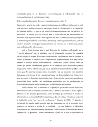 considerado parte de la dimensión socio-institucional e indispensable para la 
instrumentalización de los informes sociales. 
Referencia al análisis de los Recursos como determinantes en los IS 
Es necesario advertir que en los espacios institucionales se establecen límites, con lo cual, 
en el interjuego político-económico, los recursos tienen un rol importante en la elaboración 
de informes sociales, ya que se los identificó como determinantes en las prácticas del 
profesional. Se afirma que los recursos para la elaboración de los instrumentos son 
necesarios en el lugar de trabajo como lo pueden ser tanto el tiempo que tiene que emplear 
el profesional para elaborar los informes, el espacio y contexto para su redacción, con qué 
recursos materiales cuenta para su presentación, los vínculos que se tienen que generar 
para confeccionar los informes, etc. 
Así se logró concluir que lo que determina las prácticas profesionales es la 
“relación dinámica” que se establece entre el instrumental operativo, la capacidad 
estratégica para la gestión de recursos, como también, en el caso de hacerse cargo de la 
escasez de recursos, el status social al cual pertenecen los profesionales, de la posición que 
adopte o la voluntad política de la institución, y entre otros factores. De esta forma dar 
cuenta que existen determinantes propios de la dimensión socio-institucional permite 
enriquecer el análisis sobre el tema, ya que, la creación del instrumento no se reduce sólo a 
cómo hacer los informes sociales, cómo presentarlo y en qué momento, sino identificar 
factores de contexto que lleven a caracterizarlos de una determinada forma. Es necesario 
tener en cuenta la dimensión socio-institucional –dentro de ella los recursos asequibles e 
inasequibles como también las mediaciones establecidas por los profesionales en 
determinados contextos institucionales- para el análisis de los instrumentos. 
Sintéticamente hasta el momento se ha planteado que la intervención profesional 
está atravesada por un conjunto de mediaciones, a partir de las cuales se puede captar la 
dinámica de las prácticas profesionales, como la lógica que constituye el proceso de 
intervención en un momento histórico determinado. En este sentido el hecho de concebir a 
la institución como “un campo de mediaciones” (Guerra, Y. 2000: 10) permite al 
profesional de trabajo social, percibir que las situaciones que se le presentan como 
singulares se explican a través de su totalidad, y en esa dinámica se identifican 
determinantes que particularizan esas situaciones. Así la creación de informes sociales se 
compone en “lo particular” siendo instrumentos a partir de lo cual el profesional es 
120 
 