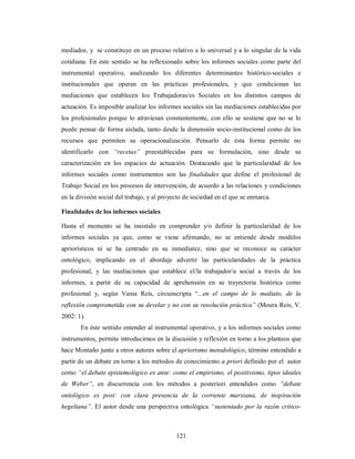 mediador, y se constituye en un proceso relativo a lo universal y a lo singular de la vida 
cotidiana. En este sentido se ha reflexionado sobre los informes sociales como parte del 
instrumental operativo, analizando los diferentes determinantes histórico-sociales e 
institucionales que operan en las prácticas profesionales, y que condicionan las 
mediaciones que establecen los Trabajadoras/es Sociales en los distintos campos de 
actuación. Es imposible analizar los informes sociales sin las mediaciones establecidas por 
los profesionales porque lo atraviesan constantemente, con ello se sostiene que no se lo 
puede pensar de forma aislada, tanto desde la dimensión socio-institucional como de los 
recursos que permiten su operacionalización. Pensarlo de ésta forma permite no 
identificarlo con “recetas” preestablecidas para su formulación, sino desde su 
caracterización en los espacios de actuación. Destacando que la particularidad de los 
informes sociales como instrumentos son las finalidades que define el profesional de 
Trabajo Social en los procesos de intervención, de acuerdo a las relaciones y condiciones 
en la división social del trabajo, y al proyecto de sociedad en el que se enmarca. 
Finalidades de los informes sociales 
Hasta el momento se ha insistido en comprender y/o definir la particularidad de los 
informes sociales ya que, como se viene afirmando, no se entiende desde modelos 
apriorísticos ni se ha centrado en su inmediatez, sino que se reconoce su carácter 
ontológico, implicando en el abordaje advertir las particularidades de la práctica 
profesional, y las mediaciones que establece el/la trabajador/a social a través de los 
informes, a partir de su capacidad de aprehensión en su trayectoria histórica como 
profesional y, según Vania Reis, circunscripta “...en el campo de lo mediato, de la 
reflexión comprometida con su develar y no con su resolución práctica” (Moura Reis, V. 
2002: 1). 
En éste sentido entender al instrumental operativo, y a los informes sociales como 
instrumentos, permite introducirnos en la discusión y reflexión en torno a los planteos que 
hace Montaño junto a otros autores sobre el apriorismo metodológico, término entendido a 
partir de un debate en torno a los métodos de conocimiento a priori definido por el autor 
como “el debate epistemológico ex ante: como el empirismo, el positivismo, tipos ideales 
de Weber”, en discurrencia con los métodos a posteriori entendidos como “debate 
ontológico ex post: con clara presencia de la corriente marxiana, de inspiración 
hegeliana”. El autor desde una perspectiva ontológica “sustentado por la razón crítico- 
121 
 