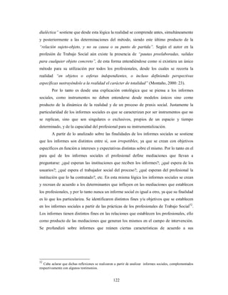 dialéctica” sostiene que desde esta lógica la realidad se comprende antes, simultáneamente 
y posteriormente a las determinaciones del método, siendo este último producto de la 
“relación sujeto-objeto, y no su causa o su punto de partida”. Según el autor en la 
profesión de Trabajo Social aún existe la presencia de “pautas preelaboradas, validas 
para cualquier objeto concreto”, de esta forma entendiéndose como si existiera un único 
método para su utilización por todos los profesionales, desde los cuales se recorta la 
realidad “en objetos o esferas independientes, o incluso definiendo perspectivas 
específicas sustrayéndole a la realidad el carácter de totalidad” (Montaño, 2000: 23). 
Por lo tanto es desde una explicación ontológica que se piensa a los informes 
sociales, como instrumentos no deben entenderse desde modelos únicos sino como 
producto de la dinámica de la realidad y de un proceso de praxis social. Justamente la 
particularidad de los informes sociales es que se caracterizan por ser instrumentos que no 
se replican, sino que son singulares o exclusivos, propios de un espacio y tiempo 
determinado, y de la capacidad del profesional para su instrumentalización. 
A partir de lo analizado sobre las finalidades de los informes sociales se sostiene 
que los informes son distintos entre sí, son irrepetibles, ya que se crean con objetivos 
específicos en función a intereses y expectativas distintas sobre el mismo. Por lo tanto en el 
para qué de los informes sociales el profesional define mediaciones que llevan a 
preguntarse: ¿qué esperan las instituciones que reciben los informes?; ¿qué espera de los 
usuarios?; ¿qué espera el trabajador social del proceso?; ¿qué esperan del profesional la 
institución que lo ha contratado?, etc. En esta misma lógica los informes sociales se crean 
y recrean de acuerdo a los determinantes que influyen en las mediaciones que establecen 
los profesionales, y por lo tanto nunca un informe social es igual a otro, ya que su finalidad 
es lo que los particulariza. Se identificaron distintos fines y/u objetivos que se establecen 
en los informes sociales a partir de las prácticas de los profesionales de Trabajo Social52. 
Los informes tienen distintos fines en las relaciones que establecen los profesionales, ello 
como producto de las mediaciones que generan los mismos en el campo de intervención. 
Se profundizó sobre informes que reúnen ciertas características de acuerdo a sus 
52 Cabe aclarar que dichas reflexiones se realizaron a partir de analizar informes sociales, complementados 
respectivamente con algunos testimonios. 
122 
 