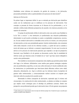 finalidades como informes de actuación, de gestión de recursos, y de derivación, 
procurando profundizar sobre su particularidad en los procesos de intervención53. 
Informes de Derivación 
En primer lugar es importante definir lo que se entiende por derivación para identificar 
cuales son las mediaciones que se establecen en los procesos de intervención. Este 
concepto se presenta de forma recurrente en el discurso de los profesionales, y se lo 
entiende o define desde diferentes perspectivas de acuerdo a los intereses presentes en los 
espacios de actuación. 
Un grupo de profesionales define la derivación como una acción cuya finalidad es 
la de “dar a conocer” a otra institución y/o profesionales una situación problemática 
determinada, la cual excede su abordaje en cuanto a complejidad, competencias, recursos, 
etc. En este sentido la derivación es entendida como un fin en sí mismo y no como proceso 
de intervención, en éste caso pretendiendo generar vínculos institucionales, sino comunicar 
sobre dicha situación a través de los informes sociales, y a partir del cual se constata a 
través del mismo que se informó o comunicó respectivamente. En este caso la acción de 
derivar en los procesos de intervención pareciera que responde a un tipo de perspectiva 
funcional, cuya finalidad es la de generar un documento escrito, bajo la modalidad de 
informe social, que funciona como el traslado de un “caso” que hace una/un trabajador/a 
social a otros profesionales. 
Pero también se reconocieron concepciones más amplias que permiten pensar desde 
otro lugar a los informes, definiéndose como medios para generar estrategias conjuntas 
ante una problemática específica, en este caso cobra relevancia el vínculo establecido entre 
las instituciones y/o profesionales que intervienen desde diferentes esferas como salud, 
educación, alimentación, etc. Aquí se advierte que los informes tienen el propósito de 
generar redes institucionales, y consecuentemente realizar acciones en conjunto para 
intervenir sobre las secuelas de la cuestión social. 
Retomando la última concepción de derivación, expresada aquí, la misma está 
circunscripta a la construcción de redes institucionales, se plantea un trabajo en conjunto 
que implica reunir estrategias para el abordaje de problemas comunes. Desde esta 
perspectiva una profesional postula que la derivación tiene el fin de generar una propuesta 
53 Cabe aclarar que se seleccionaron estos tres tipos de informes porque fue el material al que se accedió para 
realizar un análisis más exhaustivo. 
123 
 