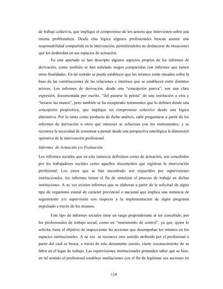 de trabajo colectiva, que implique el compromiso de los actores que intervienen sobre una 
misma problemática. Desde esta lógica algunos profesionales buscan asumir una 
responsabilidad compartida en la intervención, permitiendoles no deshacerse de situaciones 
que los desbordan en sus espacios de actuación. 
En este apartado se han descripto algunos aspectos propios de los informes de 
derivación, como también se han señalado rasgos compartidas con informes que tienen 
otras finalidades. En tal sentido se puede establecer que los mismos están situados sobre la 
base de las construcciones de las relaciones e intereses que se establecen entre distintos 
actores. Los informes de derivación, desde una “concepción pasiva”, son una clara 
expresión, documentada por escrito, “del pasarse la pelota” de una institución a otra y 
“lavarse las manos”, pero también se ha recuperado testimonios que lo definen desde una 
concepción propositiva, que implique un compromiso colectivo desde una lógica 
alternativa. Por lo tanto como producto de dicho análisis, cabe preguntarse a partir de los 
informes de derivación u otros qué intereses se refuerzan con los instrumentos; y se 
reconoce la necesidad de comenzar a pensar desde una perspectiva ontológica la dimensión 
operativa de la intervención profesional. 
Informes de Actuación y/o Evaluación 
Los informes sociales que en esta instancia definimos como de actuación, son concebidos 
por los trabajadores sociales como aquellos documentos que registran la intervención 
profesional. Los casos que se han encontrado son requeridos por supervisiones 
institucionales, los informes tienen el fin de sintetizar el proceso de trabajo en dichas 
instituciones. A su vez existen informes que se elaboran a partir de la solicitud de algún 
tipo de organismo estatal de carácter provincial o nacional que implica una instancia de 
seguimiento y/o supervisión con respecto a la implementación de algún programa 
impulsado a través de los mismos. 
Este tipo de informes sociales tiene un rasgo preponderante al ser concebido, por 
los profesionales de trabajo social, como un “instrumento de control”, ya que, quien lo 
solicita, tiene el objetivo de inspeccionar las acciones que desempeñan los mismos en los 
espacios institucionales. A su vez se reconoce otro sentido atribuido por el profesional a 
partir del cual se busca, a través de este documento escrito, cierto reconocimiento de su 
labor en el lugar de trabajo. Las supervisiones institucionales pretenden saber qué se hizo, 
en tal sentido el profesional establece mediaciones con el fin de legitimar sus acciones en 
124 
 