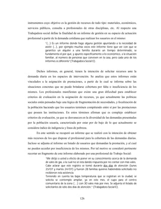 instrumentos cuyo objetivo es la gestión de recursos de todo tipo: materiales, económicos, 
servicios públicos, consulta a profesionales de otras disciplinas, etc. Al respecto una 
Trabajadora social define la finalidad de un informe de gestión en su espacio de actuación 
profesional a partir de la demanda cotidiana que realizan los usuarios en el mismo: 
“(...) Es un informe donde hago alguna gestión apuntando a la necesidad de 
asistir (...), por ejemplo muchas veces este informe tiene que ver con que se 
garantice un alquiler a una familia durante un tiempo determinado, se 
fundamenta el por qué, y apunto específicamente a lo económico, a la situación 
familiar, al número de personas que conviven en la casa, pero cada uno de los 
informes es diferente”(Trabajadora Social E). 
Dichos informes, en general, tienen la intención de solicitar recursos ante la 
demanda diaria en los espacios de intervención. Se analiza que estos informes están 
vinculados a la asignación de prestaciones, a partir de lo cual se informa sobre las 
situaciones concretas que no puede brindarse cobertura por falta o insuficiencia de los 
mismos. Los profesionales manifiestan que existe una gran dificultad para establecer 
criterios de evaluación en la asignación de recursos, ya que actualmente las políticas 
sociales están pensadas bajo una lógica de fragmentación de necesidades, y focalización de 
la población haciendo que los usuarios terminen compitiendo entre sí por las prestaciones 
que poseen las instituciones. En estos términos afirman que es complejo establecer 
criterios de evaluación, ya que se desvanecen en la diversidad de las demandas presentadas 
por la población usuaria, caracterizada por estar por de bajo de lo que actualmente se 
considera índice de indigencia y línea de pobreza. 
En este sentido se recuperó un informe que se realizó con la intención de obtener 
más recursos de los que dispone el profesional para la cobertura de las demandas diarias. 
Incluso se adjunta al informe un listado de usuarios que demandan la prestación, y al cual 
no pueden acceder por insuficiencia de los mismos. Por tal motivo se consideró pertinente 
recortar un fragmento de este informe elaborado por una profesional de Trabajo Social: 
“Me dirijo a usted a efecto de poner en su conocimiento acerca de la demanda 
de vales de gas, a la cual no sé esta dando respuesta por no contar con más vales. 
Cabe aclarar que este registro se tomó durante dos días de atención (lunes 
23/07 y martes 24/07) y fueron 28 familias quienes habiéndola solicitado no 
recibieron esta asistencia. 
Teniendo en cuenta las bajas temperaturas que se registran en la ciudad, se 
solicita se contemple ampliar, ya en este mes, el cupo para el centro 
comunitario de la zona (…) con 30 vales más por mes. Se adjunta el listado de 
solicitantes de sólo dos días de atención.” (Trabajadora Social E). 
126 
 