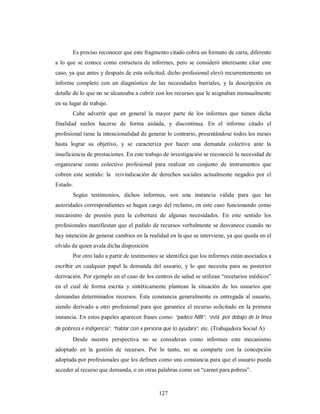 Es preciso reconocer que este fragmento citado cobra un formato de carta, diferente 
a lo que se conoce como estructura de informes, pero se consideró interesante citar este 
caso, ya que antes y después de esta solicitud, dicho profesional elevó recurrentemente un 
informe completo con un diagnóstico de las necesidades barriales, y la descripción en 
detalle de lo que no se alcanzaba a cubrir con los recursos que le asignaban mensualmente 
en su lugar de trabajo. 
Cabe advertir que en general la mayor parte de los informes que tienen dicha 
finalidad suelen hacerse de forma aislada, y discontinua. En el informe citado el 
profesional tiene la intencionalidad de generar lo contrario, presentándose todos los meses 
hasta lograr su objetivo, y se caracteriza por hacer una demanda colectiva ante la 
insuficiencia de prestaciones. En este trabajo de investigación se reconoció la necesidad de 
organizarse como colectivo profesional para realizar en conjunto de instrumentos que 
cobren este sentido: la reivindicación de derechos sociales actualmente negados por el 
Estado. 
Según testimonios, dichos informes, son una instancia válida para que las 
autoridades correspondientes se hagan cargo del reclamo, en este caso funcionando como 
mecanismo de presión para la cobertura de algunas necesidades. En este sentido los 
profesionales manifiestan que el pedido de recursos verbalmente se desvanece cuando no 
hay intención de generar cambios en la realidad en la que se interviene, ya que queda en el 
olvido de quien avala dicha disposición 
Por otro lado a partir de testimonios se identifica que los informes están asociados a 
escribir en cualquier papel la demanda del usuario, y lo que necesita para su posterior 
derivación. Por ejemplo en el caso de los centros de salud se utilizan “recetarios médicos” 
en el cual de forma escrita y sintéticamente plantean la situación de los usuarios que 
demandan determinados recursos. Esta constancia generalmente es entregada al usuario, 
siendo derivado a otro profesional para que garantice el recurso solicitado en la primera 
instancia. En estos papeles aparecen frases como: “padece NBI”, “está por debajo de la línea 
de pobreza e indigencia”, “hablar con x persona que lo ayudara”, etc. (Trabajadora Social A) 
Desde nuestra perspectiva no se consideran como informes este mecanismo 
adoptado en la gestión de recursos. Por lo tanto, no se comparte con la concepción 
adoptada por profesionales que los definen como una constancia para que el usuario pueda 
acceder al recurso que demanda, o en otras palabras como un “carnet para pobres”. 
127 
 