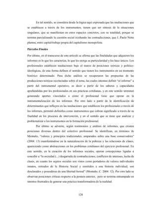 En tal sentido, se considera desde la lógica aquí expresada que las mediaciones que 
se establecen a través de los instrumentos, tienen que ser síntesis de la situaciones 
singulares, que se manifiestan en estos espacios concretos, con su totalidad, porque se 
termina parcializando la cuestión social ocultando las contradicciones, que J. Paulo Netto 
plantea, entre capital/trabajo propia del capitalismo monopolista. 
Párrafos Finales 
Por último, en el transcurso de este artículo se afirma que las finalidades que adquieren los 
informes es lo que los caracteriza, lo que les otorga su particularidad y los hace únicos. Los 
profesionales establecen mediaciones bajo el marco de posiciones teóricas y político-ideológicas, 
de esta forma definen el sentido que tienen los instrumentos en un momento 
histórico determinado. Para dicho análisis se recuperaron las propuestas de las 
producciones teóricas recolectadas sobre el tema, las cuales intentan definir “al informe” a 
partir del instrumental operativo, es decir a partir de los saberes y capacidades 
aprehendidas por los profesionales en sus prácticas cotidianas, y en este sentido terminan 
generando aportes vinculados a cómo el profesional tiene que operar en la 
instrumentalización de los informes. Por otro lado a partir de la identificación de 
determinantes que influyen en las mediaciones que establecen los profesionales a través de 
los informes, permitió definirlos como instrumentos que cobran significado a través de su 
finalidad en los procesos de intervención, y en el sentido que se tiene que analizar y 
problematizar a los instrumentos en la formación profesional. 
Por último se advierte, según testimonios y análisis de informes, que existen 
posiciones diversas dentro del colectivo profesional. Se identifican, en términos de 
Montaño, “valores y principios tradicionales, amparados sobre una base conservadora” 
(2004: 13) manifestándose en la naturalización de la pobreza y las relaciones de clases, 
apareciendo como abstracciones en los problemas cotidianos del ejercicio profesional. En 
este sentido, en la creación de los informes sociales, operan concepciones ligadas a 
concebir a “la sociedad (...) desgarrada de contradicciones, conflictos de intereses, lucha de 
clases, en cuanto los sujetos sociales son vistos como portadores de valores individuales 
innatos, retirados de la Historia Social y remitidos a una historia individual, son 
desclasados y poseedores de una libertad formal” (Montaño, C. 2004: 12). Por otro lado se 
observan posiciones críticas respecto a la postura anterior, pero se termina entrampado en 
intentos frustrados de generar una práctica transformadora de la realidad. 
128 
 