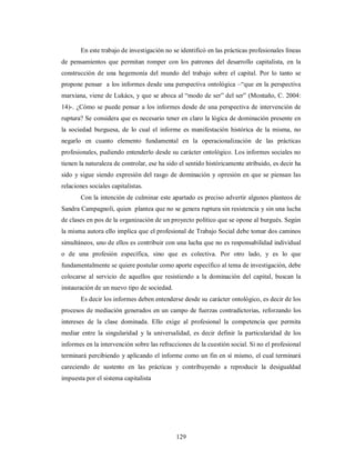 En este trabajo de investigación no se identificó en las prácticas profesionales líneas 
de pensamientos que permitan romper con los patrones del desarrollo capitalista, en la 
construcción de una hegemonía del mundo del trabajo sobre el capital. Por lo tanto se 
propone pensar a los informes desde una perspectiva ontológica –“que en la perspectiva 
marxiana, viene de Lukács, y que se aboca al “modo de ser” del ser” (Montaño, C. 2004: 
14)-. ¿Cómo se puede pensar a los informes desde de una perspectiva de intervención de 
ruptura? Se considera que es necesario tener en claro la lógica de dominación presente en 
la sociedad burguesa, de lo cual el informe es manifestación histórica de la misma, no 
negarlo en cuanto elemento fundamental en la operacionalización de las prácticas 
profesionales, pudiendo entenderlo desde su carácter ontológico. Los informes sociales no 
tienen la naturaleza de controlar, ese ha sido el sentido históricamente atribuido, es decir ha 
sido y sigue siendo expresión del rasgo de dominación y opresión en que se piensan las 
relaciones sociales capitalistas. 
Con la intención de culminar este apartado es preciso advertir algunos planteos de 
Sandra Campagnoli, quien plantea que no se genera ruptura sin resistencia y sin una lucha 
de clases en pos de la organización de un proyecto político que se opone al burgués. Según 
la misma autora ello implica que el profesional de Trabajo Social debe tomar dos caminos 
simultáneos, uno de ellos es contribuir con una lucha que no es responsabilidad individual 
o de una profesión específica, sino que es colectiva. Por otro lado, y es lo que 
fundamentalmente se quiere postular como aporte específico al tema de investigación, debe 
colocarse al servicio de aquellos que resistiendo a la dominación del capital, buscan la 
instauración de un nuevo tipo de sociedad. 
Es decir los informes deben entenderse desde su carácter ontológico, es decir de los 
procesos de mediación generados en un campo de fuerzas contradictorias, reforzando los 
intereses de la clase dominada. Ello exige al profesional la competencia que permita 
mediar entre la singularidad y la universalidad, es decir definir la particularidad de los 
informes en la intervención sobre las refracciones de la cuestión social. Si no el profesional 
terminará percibiendo y aplicando el informe como un fin en sí mismo, el cual terminará 
careciendo de sustento en las prácticas y contribuyendo a reproducir la desigualdad 
impuesta por el sistema capitalista 
129 
 
