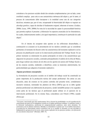 considerar a los procesos sociales desde dos miradas complementarias: por un lado, como 
totalidad compleja, pues esta es una característica intrínseca del objeto y, por lo tanto, el 
proceso de conocimiento debe incorporar a la totalidad como una de sus categorías 
decisivas; mientras que, por el otro, recuperando la historicidad del objeto se requiere un 
abordaje genético, capaz de elucidar el fundamento original, inherente al mismo. (Lukács, 
2004b; Lessa, 1999, 2000b) Se trata de la necesidad de captar la procesualidad histórica 
que permita explicar el presente y diferenciar los aspectos esenciales de los fenoménicos, 
los cuales, dialécticamente unidos y de igual importancia, constituyen lo particular de cada 
objeto1. 
En el intento de recuperar tales aportes en las reflexiones desarrolladas, a 
continuación se avanzará en la presentación de los núcleos centrales que se consideran 
pertinentes al momento de discutir sobre las características del momento explicativo en los 
procesos de planificación social en la intervención profesional del Trabajo Social. En un 
primer momento se sintetizarán los puntos principales en torno a las características que 
adquieren los proyectos sociales, centrando principalmente el análisis de la obra de Matus, 
para luego realizar una síntesis de tal obra con los aportes de autores del Trabajo Social y 
de las ciencias sociales, tendiendo a identificar, como se menciono anteriormente, las 
particularidades que adquiere el momento explicativo. 
Algunas precisiones conceptuales 
La formulación de proyectos sociales en el ámbito del trabajo social ha constituido un 
punto importante de la producción teórica del campo profesional. Sin entrar en esta 
discusión, antes de avanzar en los puntos centrales del presente texto, consideramos 
necesario remarcar, retomando los planteos de Oliva (2007a) que no se debe igualar 
práctica profesional con elaboración de proyectos, siendo ineludible pensar a los segundos 
como parte de las tácticas que el profesional puede utilizar en el ejercicio de su 
intervención profesional. En la misma línea, coincidimos con Fritsch (1996), cuando 
afirma que 
1 Este punto, mencionado aquí sólo sintéticamente, lleva a discutir las posibilidades o no de la producción de 
conocimiento por parte de los trabajadores sociales en el trabajo profesional cotidiano. La polémica remite a 
la distinción teoría/práctica, profesional de campo/profesional académico, entre otros elementos. En 
consonancia con los planteos anteriores, Montaño es contundente al sostener que “en el ámbito interventivo, 
la producción de conocimiento teórico (científico) casi no es posible ni necesaria; en esta actividad es 
fundamental la apropiación de la teoría, como recurso explicativo de los procesos sociales, y la elaboración 
de conocimiento situacional.” (Montaño, 2000: 19). 
13 
 