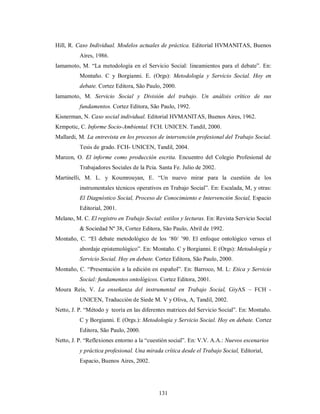 Hill, R. Caso Individual. Modelos actuales de práctica. Editorial HVMANITAS, Buenos 
131 
Aires, 1986. 
Iamamoto, M. “La metodología en el Servicio Social: lineamientos para el debate”. En: 
Montaño. C y Borgianni. E. (Orgs): Metodología y Servicio Social. Hoy en 
debate. Cortez Editora, São Paulo, 2000. 
Iamamoto, M. Servicio Social y División del trabajo. Un análisis crítico de sus 
fundamentos. Cortez Editora, São Paulo, 1992. 
Kisnerman, N. Caso social individual. Editorial HVMANITAS, Buenos Aires, 1962. 
Krmpotic, C. Informe Socio-Ambiental. FCH. UNICEN. Tandil, 2000. 
Mallardi, M. La entrevista en los procesos de intervención profesional del Trabajo Social. 
Tesis de grado. FCH- UNICEN, Tandil, 2004. 
Marcon, O. El informe como producción escrita. Encuentro del Colegio Profesional de 
Trabajadores Sociales de la Pcia. Santa Fe. Julio de 2002. 
Martinelli, M. L. y Koumrouyan, E. “Un nuevo mirar para la cuestión de los 
instrumentales técnicos operativos en Trabajo Social”. En: Escalada, M, y otras: 
El Diagnóstico Social, Proceso de Conocimiento e Intervención Social, Espacio 
Editorial, 2001. 
Melano, M. C. El registro en Trabajo Social: estilos y lecturas. En: Revista Servicio Social 
& Sociedad Nº 38, Cortez Editora, São Paulo, Abril de 1992. 
Montaño, C. “El debate metodológico de los ‘80/ ’90. El enfoque ontológico versus el 
abordaje epistemológico”. En: Montaño. C y Borgianni. E (Orgs): Metodología y 
Servicio Social. Hoy en debate. Cortez Editora, São Paulo, 2000. 
Montaño, C. “Presentación a la edición en español”. En: Barroco, M. L: Etica y Servicio 
Social: fundamentos ontológicos. Cortez Editora, 2001. 
Moura Reís, V. La enseñanza del instrumental en Trabajo Social, GiyAS – FCH - 
UNICEN, Traducción de Siede M. V y Oliva, A, Tandil, 2002. 
Netto, J. P. “Método y teoría en las diferentes matrices del Servicio Social”. En: Montaño. 
C y Borgianni. E (Orgs.): Metodología y Servicio Social. Hoy en debate. Cortez 
Editora, São Paulo, 2000. 
Netto, J. P. “Reflexiones entorno a la “cuestión social”. En: V.V. A.A.: Nuevos escenarios 
y práctica profesional. Una mirada crítica desde el Trabajo Social, Editorial, 
Espacio, Buenos Aires, 2002. 
 