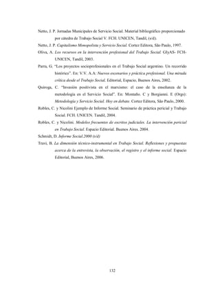 Netto, J. P. Jornadas Municipales de Servicio Social. Material bibliográfico proporcionado 
por cátedra de Trabajo Social V. FCH. UNICEN, Tandil, (s/d). 
Netto, J. P. Capitalismo Monopolista y Servicio Social. Cortez Editora, São Paulo, 1997. 
Oliva, A. Los recursos en la intervención profesional del Trabajo Social. GIyAS- FCH-UNICEN, 
132 
Tandil, 2003. 
Parra, G. “Los proyectos socioprofesionales en el Trabajo Social argentino. Un recorrido 
histórico”. En: V.V. A.A: Nuevos escenarios y práctica profesional. Una mirada 
crítica desde el Trabajo Social, Editorial, Espacio, Buenos Aires, 2002. 
Quiroga, C. “Invasión positivista en el marxismo: el caso de la enseñanza de la 
metodología en el Servicio Social”. En: Montaño. C y Borgianni. E (Orgs): 
Metodología y Servicio Social. Hoy en debate. Cortez Editora, São Paulo, 2000. 
Robles, C. y Nicolini Ejemplo de Informe Social. Seminario de práctica pericial y Trabajo 
Social. FCH. UNICEN. Tandil, 2004. 
Robles, C. y Nicolini. Modelos frecuentes de escritos judiciales. La intervención pericial 
en Trabajo Social. Espacio Editorial. Buenos Aires. 2004. 
Schmidt, D. Informe Social.2000 (s/d) 
Travi, B. La dimensión técnico-instrumental en Trabajo Social. Reflexiones y propuestas 
acerca de la entrevista, la observación, el registro y el informe social. Espacio 
Editorial, Buenos Aires, 2006. 
 