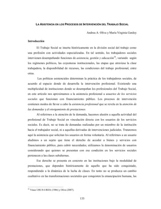 LA ASISTENCIA EN LOS PROCESOS DE INTERVENCIÓN DEL TRABAJO SOCIAL 
133 
Andrea A. Oliva y María Virginia Gardey 
Introducción 
El Trabajo Social se inserta históricamente en la división social del trabajo como 
una profesión con actividades especializadas. En tal sentido, los trabajadores sociales 
intervienen desempeñando funciones de asistencia, gestión y educación54, variando según 
los regímenes políticos, las coyunturas institucionales, las etapas que atraviesa la clase 
trabajadora, la disponibilidad de recursos, las condiciones del trabajo profesional, entre 
otras. 
Las políticas asistenciales determinan la práctica de los trabajadores sociales, de 
acuerdo al espacio donde de desarrolla la intervención profesional. Existiendo una 
multiplicidad de instituciones donde se desempeñan los profesionales del Trabajo Social, 
en este artículo nos aproximamos a la asistencia profesional a usuarios de los servicios 
sociales que funcionan con financiamiento público. Los procesos de intervención 
contienen modos de llevar a cabo la asistencia profesional que se revela en la atención de 
las demandas y el otorgamiento de prestaciones. 
Al referirnos a la atención de la demanda, hacemos alusión a aquella actividad del 
profesional de Trabajo Social en vinculación directa con los usuarios de los servicios 
sociales. Es decir, no se trata de demandas realizadas por un miembro de la institución 
hacia el trabajador social, ni a aquellas derivadas de intervenciones judiciales. Trataremos 
aquí la asistencia que solicitan los usuarios en forma voluntaria. Al referirnos a un usuario 
aludimos a un sujeto que tiene el derecho de acceder a bienes y servicios con 
financiamiento público, para cubrir necesidades; utilizamos la denominación de usuarios 
considerando que quienes se presentan con esa condición en los servicios sociales 
pertenecen a las clases subalternas. 
Ese derecho se presenta en concreto en las instituciones bajo la modalidad de 
prestaciones, que dependen históricamente de aquello que ha sido conquistado, 
respondiendo a la dinámica de la lucha de clases. En tanto no se produzca un cambio 
cualitativo en las transformaciones societales que conquisten la emancipación humana, las 
54 Véase URUS-URDA (1986) y Oliva (2007). 
 