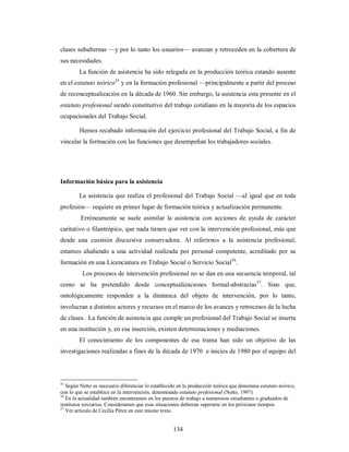 clases subalternas —y por lo tanto los usuarios— avanzan y retroceden en la cobertura de 
sus necesidades. 
La función de asistencia ha sido relegada en la producción teórica estando ausente 
en el estatuto teórico55 y en la formación profesional —principalmente a partir del proceso 
de reconceptualización en la década de 1960. Sin embargo, la asistencia esta presente en el 
estatuto profesional siendo constitutivo del trabajo cotidiano en la mayoría de los espacios 
ocupacionales del Trabajo Social. 
Hemos recabado información del ejercicio profesional del Trabajo Social, a fin de 
vincular la formación con las funciones que desempeñan los trabajadores sociales. 
134 
Información básica para la asistencia 
La asistencia que realiza el profesional del Trabajo Social —al igual que en toda 
profesión— requiere en primer lugar de formación teórica y actualización permanente. 
Erróneamente se suele asimilar la asistencia con acciones de ayuda de carácter 
caritativo o filantrópico, que nada tienen que ver con la intervención profesional, más que 
desde una cuestión discursiva conservadora. Al referirnos a la asistencia profesional, 
estamos aludiendo a una actividad realizada por personal competente, acreditado por su 
formación en una Licenciatura en Trabajo Social o Servicio Social56. 
Los procesos de intervención profesional no se dan en una secuencia temporal, tal 
como se ha pretendido desde conceptualizaciones formal-abstractas57. Sino que, 
ontológicamente responden a la dinámica del objeto de intervención, por lo tanto, 
involucran a distintos actores y recursos en el marco de los avances y retrocesos de la lucha 
de clases. La función de asistencia que cumple un profesional del Trabajo Social se inserta 
en una institución y, en esa inserción, existen determinaciones y mediaciones. 
El conocimiento de los componentes de esa trama han sido un objetivo de las 
investigaciones realizadas a fines de la década de 1970 e inicios de 1980 por el equipo del 
55 Según Netto es necesario diferenciar lo establecido en la producción teórica que denomina estatuto teórico, 
con lo que se establece en la intervención, denominado estatuto profesional (Netto, 1997) 
56 En la actualidad también encontramos en los puestos de trabajo a numerosos estudiantes o graduados de 
institutos terciarios. Consideramos que esas situaciones debieran superarse en los próximos tiempos. 
57 Ver artículo de Cecilia Pérez en este mismo texto 
 