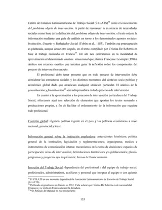 Centro de Estudios Latinoamericano de Trabajo Social (CELATS)58 como el conocimiento 
del problema objeto de intervención. A partir de reconocer la existencia de necesidades 
sociales como base de la definición del problema objeto de intervención, el texto ordena la 
información mediante una guía de análisis en torno a los denominados agentes sociales: 
Institución, Usuario y Trabajador Social (Tobón et al., 1983). También esa preocupación 
es planteada, aunque desde otro ángulo, en el texto compilado por Cristina De Robertis en 
base al trabajo realizado en Francia59. De allí nos centraremos en la modalidad de 
aproximación al denominado análisis situacional que plantea Françoise Lesimple (1986). 
Ambos son recursos escritos que intentan guiar la reflexión sobre los componentes del 
proceso de intervención concreto. 
El profesional debe tener presente que en todo proceso de intervención debe 
considerar las estructuras sociales y los distintos momentos del contexto socio-político y 
económico global dado que atraviesan cualquier situación particular. El análisis de la 
genosituación y fenosituación60 son indispensables en todo procesos de intervención. 
En cuanto a la aproximación a los procesos de intervención particulares del Trabajo 
Social, ofrecemos aquí una selección de elementos que aportan los textos sumando a 
producciones propias, a fin de facilitar el ordenamiento de la información que requiere 
todo profesional. 
Contexto global: régimen político vigente en el país y las políticas económicas a nivel 
nacional, provincial y local. 
Información general sobre la Institución empleadora: antecedentes históricos; política 
general de la institución; legislación y reglamentaciones; organigrama; medios e 
instrumentos de comunicación interna; mecanismos en la toma de decisiones; espacios de 
participación; áreas de intervención; delimitaciones territoriales y/o poblacionales; planes-programas 
y proyectos que implementa; formas de financiamiento 
Inserción del Trabajo Social: dependencia del profesional o del equipo de trabajo social; 
profesionales, administrativos, auxiliares y personal que integran el equipo o con quienes 
58 El CELATS en ese momento dependía de la Asociación Latinoamericana de Escuelas de Trabajo Social 
(ALAETS). 
59 Publicado originalmente en francés en 1981. Cabe aclarar que Cristina De Robertis es de nacionalidad 
Uruguaya y se exilia en Francia durante la dictadura. 
60 Ver Artículo de Mallardi en este mismo texto 
135 
 