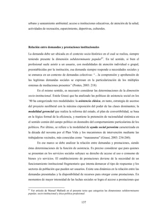 urbano y saneamiento ambiental; acceso a instituciones educativas, de atención de la salud, 
actividades de recreación, esparcimiento, deportivas, culturales. 
Relación entre demandas y prestaciones institucionales 
La demanda debe ser ubicada en el contexto socio-histórico en el cual se realiza, siempre 
teniendo presente la dimensión subdeterminante popular61. En tal sentido, si bien el 
profesional suele asistir a un usuario, con modalidades de atención individual o grupal, 
preestablecidas por la institución, esa demanda siempre responde a necesidades sociales y 
se enmarca en un contexto de demandas colectivas: “…la comprensión y aprehensión de 
las legítimas demandas sociales se expresan en la particularización de los múltiples 
sistemas de mediaciones presentes” (Pontes, 2003: 218). 
En el mismo sentido, es necesario considerar las determinaciones de la dimensión 
socio-institucional. Estela Grassi que ha analizado las políticas de asistencia social en los 
`90 ha categorizado tres modalidades: la asistencia clásica, en tanto, estrategia de ascenso 
del proyecto neoliberal con la máxima exposición del poder de las clases dominantes; la 
modalidad gerencial que realiza la reforma del estado, el plan de convertibilidad, se basa 
en la lógica formal de la eficiencia, y mantiene la pretensión de racionalidad sistémica en 
el sentido común del campo político en desmedro del comportamiento particularista de los 
políticos. Por último, se refiere a la modalidad de ayuda social peronista caracterizada en 
la década del noventa por el Plan Vida y los mecanismos de intervención mediante las 
trabajadoras vecinales, más conocidas como “manzaneras” (Grassi, 2003: 234-260). 
En ese marco se debe analizar la relación entre demandas y prestaciones, siendo 
éstas determinaciones de la función de asistencia. Es preciso considerar que para quienes 
se presentan en los servicios sociales subyace su derecho de acceso al uso o consumo de 
bienes y/o servicios. El establecimiento de prestaciones deviene de la necesidad de un 
funcionamiento institucional fragmentario que intenta demarcar el tipo de respuestas y los 
sectores de población que pueden ser usuarios. Existe una dinámica en la relación entre las 
demandas presentadas y la disponibilidad de recursos para otorgar como prestaciones. En 
momentos de mayor intensidad de las luchas sociales se logra el acceso a prestaciones que 
61 Ver artículo de Manuel Mallardi en el presente texto que categoriza las dimensiones subdeterminante 
popular, socio-institucional y ética-política profesional. 
137 
 