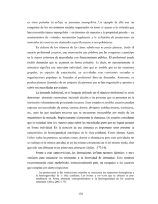 en otros períodos de reflujo se presentan inasequibles. Un ejemplo de ello son las 
conquistas de los movimientos sociales organizados en torno al acceso a la vivienda que 
han convertido tierras inasequibles —en términos de mercado y de propiedad privada— en 
asentamientos de viviendas reconocidas legalmente y la definición de prestaciones en 
materiales de construcción destinados específicamente a esos pobladores. 
En defensa de los intereses de las clases subalternas se puede plantear, desde el 
espacio profesional concreto, una intervención que colabore con las conquistas y participe 
en la mayor cobertura de necesidades con financiamiento público. El profesional puede 
recibir demandas que se expresan en forma colectiva. Es decir, no necesariamente la 
asistencia significa una entrevista individual, sino que es posible que en las reuniones 
grupales, en espacios de capacitación, en actividades con comisiones vecinales u 
organizaciones populares se formulen al profesional diversas demandas. Asimismo, se 
pueden plantear demandas de un conjunto de personas que se han organizado y apuntan a 
cubrir sus necesidades particulares. 
La demanda individual, en el lenguaje utilizado en el ejercicio profesional se suele 
denominar demanda espontánea, haciendo alusión a las personas que se presentan en la 
institución voluntariamente procurando recursos. Esos usuarios o posibles usuarios pueden 
expresar sus necesidades de comer, curarse, dormir, abrigarse, calefaccionarse, trasladarse, 
etc., para las que requieren recursos que se encuentran inasequibles por medio de los 
mecanismos de mercado. Implícitamente al presentar la demanda, los usuarios consideran 
que la sociedad tiene los recursos para cubrir las necesidades pero que no logran acceder 
en forma individual. En la atención de esa demanda es importante tener presente la 
característica de heterogeneidad ontológica de la vida cotidiana. Como plantea Agnes 
Heller, todas las personas necesitan comer, dormir o alimentarse pero esas actividades no 
se realizan en la misma cantidad, ni en las mismas circunstancias ni del mismo modo, sino 
que sólo son idénticas en un plano muy abstracto (Heller, 1977:19). 
Frente a esas características, las instituciones definen recursos idénticos o muy 
similares para encuadrar las respuestas a la diversidad de demandas. Esos recursos 
recurrentemente están predefinidos institucionalmente para ser otorgados a los usuarios 
que cumplan con ciertos requisitos: 
…las prestaciones de las instituciones estatales se crean para dar respuestas homogéneas a 
la heterogeneidad de la vida cotidiana. Los bienes y servicios que se ofrecen se pre-establecen 
en forma abstracta contraponiéndose a la heterogeneidad de los usuarios 
138 
concretos (Oliva, 2007:177). 
 