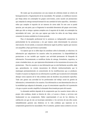 De modo que las prestaciones son una manera de cobertura desde un criterio de 
homogeneización y fragmentación de las necesidades. Por ejemplo, se establecen recursos 
por franja etárea sin contemplar los grupos convivientes, como sucede con prestaciones 
que estipulan la entrega mensual/semanal de una cantidad de leche específica, destinada a 
niños que cumplen el requisito de ser menores de cierta edad. En este caso se puede 
apreciar, por una parte, que se fragmenta la necesidad alimentaria del grupo conviviente, 
dado que sólo se otorga a quienes cumplen con el requisito de la edad, sin contemplar las 
necesidades del resto; por otra, que supone que todos los niños de una franja etárea 
consumen la misma cantidad en el mismo período. 
Para el desempeño profesional de la asistencia es indispensable caracterizar la 
particularidad de las prestaciones y de qué manera están determinando los procesos 
intervención. En tal sentido, es necesario diferenciar según la política vigente qué recursos 
son asequibles y bajo qué formas se presentan. 
Un aspecto que no se debe dejar de considerar sobre la demanda, se relaciona a la 
información que adquirieron los usuarios sobre las prestaciones. La disponibilidad de 
prestaciones es tan variable que requiere una actividad permanente de búsqueda de 
información. Frecuentemente se modifican fechas de entrega, formularios, requisitos, se 
crean o trasladan áreas, etc. que repercuten directamente en los mecanismos de acceso a las 
prestaciones. Para los usuarios es una información que no está fácilmente accesible, dado 
que, generalmente, no existen mecanismos de difusión institucionalizados que lo 
mantengan permanentemente en conocimiento de las modificaciones que se producen. 
Cuando el usuario no dispone de esa información es posible que la atención de la demanda 
abarque varios aspectos de la vida cotidiana antes de decidirse una prestación específica. 
Todo esto genera una actividad de los profesionales del trabajo social de gestión de 
información y retransmisión a los usuarios. Esa información es una determinación clave en 
la modalidad que adquiera la demanda, ya que el conocimiento específico de la prestación 
a la que se quiere acceder simplifica la demanda direccionada por parte del usuario. 
La demanda también depende de la comprensión que los usuarios tienen sobre su 
propia vida cotidiana, donde su historia de vida y el acceso a bienes y servicios será 
fundamental en esa comprensión. Haber experimentado el uso de luz eléctrica, la 
calefacción con gas de red, un lavarropas automático o los servicios de una obra social, 
indudablemente generan una dinámica en la vida cotidiana que repercute en la 
comprensión general de las necesidades. Por el contrario, quienes nunca contaron con esos 
139 
 