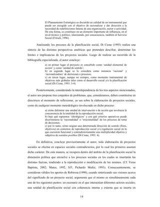 El Planeamiento Estratégico es discutido en calidad de un instrumental que 
puede ser escogido con el objetivo de racionalizar y dar dirección a la 
necesidad de redefiniciones futuras de una organización, sector o actividad. 
De esta forma, se constituye en un elemento importante de influencia, en el 
nivel técnico y político, interesando, por consecuencia, también al Servicio 
Social (Fritsch, 1996). 
Analizando los procesos de la planificación social, Di Cione (1993) realiza una 
síntesis de las distintas perspectivas analíticas que pretenden descifrar, determinar los 
límites e implicancias de los proyectos sociales. Luego de realizar un recorrido de la 
bibliografía especializada, el autor concluye: 
a) en primer lugar el proyecto es concebido como ‘unidad elemental de 
acción’ y como ‘unidad de sentido’; 
b) en segundo lugar se lo considera como instancia ‘racional’ y 
‘racionalizadora’ de decisiones o procesos; 
c) en tercer lugar, aunque no siempre, como momento instrumental de 
objetivos más globales tales como el desarrollo social y/o la planificación 
social (Di Cione, 1993: 3-4). 
Posteriormente, considerando la interdependencia de los tres aspectos mencionados, 
el autor nos propone tres conjuntos de problemas, que, consideramos, deben constituirse en 
directrices al momento de reflexionar, ya sea sobre la elaboración de proyectos sociales, 
como de cualquier momento metodológico involucrado en dicho proceso: 
a) cómo delimitar una unidad de intervención o de acción que involucra la 
concurrencia de la totalidad de la reproducción social; 
b) bajo qué supuestos ‘ideológicos’ y con qué criterios operativos puede 
discriminarse la ‘racionalidad’ o ‘irracionalidad’ de los procesos de toma 
de decisiones; 
c) por lo tanto, cómo asignar una determinada dirección de sentido (fines, 
objetivos) en contextos de reproducción social y/o regulación social en la 
que coexisten funcional y contradictoriamente una multiplicidad objetiva y 
subjetiva de sentidos posibles (Di Cione, 1993: 4). 
En definitiva, concluye provisoriamente el autor, toda elaboración de proyectos 
sociales se efectúa en espacios sociales contradictorios, por lo cual los primeros asumen 
dicho carácter. De esta manera, se recupera dentro del ámbito de la planificación social la 
dimensión política que envuelve a los procesos sociales en los cuales se insertarán las 
distintas fuerzas, tendiendo a la reproducción o modificación de los mismos. (Cf. Veras 
Baptista, 2002; Matus, 1992, S/F; Pichardo Muñiz, 1993). Consecuentemente, se 
consideran válidos los aportes de Robirosa (1990), cuando sintetizando sus visiones acerca 
del significado de un proyecto social, argumenta que el mismo es simultáneamente cada 
uno de los siguientes puntos: un escenario en el que interactúan diferentes actores sociales; 
una unidad de planificación social con coherencia interna y externa que se inserta en 
14 
 