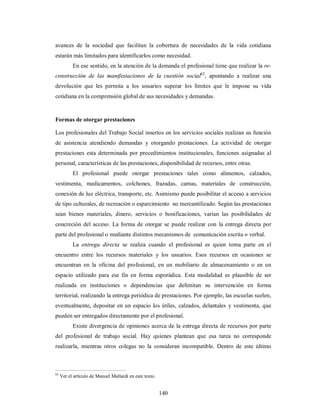 avances de la sociedad que facilitan la cobertura de necesidades de la vida cotidiana 
estarán más limitados para identificarlos como necesidad. 
En ese sentido, en la atención de la demanda el profesional tiene que realizar la re-construcción 
de las manifestaciones de la cuestión social62, apuntando a realizar una 
devolución que les permita a los usuarios superar los límites que le impone su vida 
cotidiana en la comprensión global de sus necesidades y demandas. 
Formas de otorgar prestaciones 
Los profesionales del Trabajo Social insertos en los servicios sociales realizan su función 
de asistencia atendiendo demandas y otorgando prestaciones. La actividad de otorgar 
prestaciones esta determinada por procedimientos institucionales, funciones asignadas al 
personal, características de las prestaciones, disponibilidad de recursos, entre otras. 
El profesional puede otorgar prestaciones tales como alimentos, calzados, 
vestimenta, medicamentos, colchones, frazadas, camas, materiales de construcción, 
conexión de luz eléctrica, transporte, etc. Asimismo puede posibilitar el acceso a servicios 
de tipo culturales, de recreación o esparcimiento no mercantilizado. Según las prestaciones 
sean bienes materiales, dinero, servicios o bonificaciones, varían las posibilidades de 
concreción del acceso. La forma de otorgar se puede realizar con la entrega directa por 
parte del profesional o mediante distintos mecanismos de comunicación escrita o verbal. 
La entrega directa se realiza cuando el profesional es quien toma parte en el 
encuentro entre los recursos materiales y los usuarios. Esos recursos en ocasiones se 
encuentran en la oficina del profesional, en un mobiliario de almacenamiento o en un 
espacio utilizado para ese fin en forma esporádica. Esta modalidad es plausible de ser 
realizada en instituciones o dependencias que delimitan su intervención en forma 
territorial, realizando la entrega periódica de prestaciones. Por ejemplo, las escuelas suelen, 
eventualmente, depositar en un espacio los útiles, calzados, delantales y vestimenta, que 
pueden ser entregados directamente por el profesional. 
Existe divergencia de opiniones acerca de la entrega directa de recursos por parte 
del profesional de trabajo social. Hay quienes plantean que esa tarea no corresponde 
realizarla, mientras otros colegas no la consideran incompatible. Dentro de este último 
140 
62 Ver el artículo de Manuel Mallardi en este texto. 
 