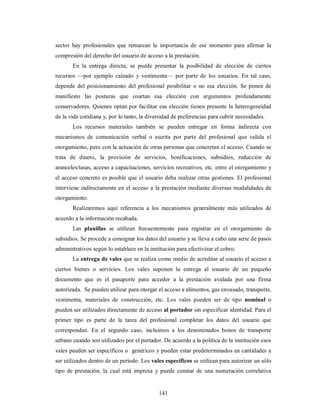 sector hay profesionales que remarcan la importancia de ese momento para afirmar la 
compresión del derecho del usuario de acceso a la prestación. 
En la entrega directa, se puede presentar la posibilidad de elección de ciertos 
recursos —por ejemplo calzado y vestimenta— por parte de los usuarios. En tal caso, 
depende del posicionamiento del profesional posibilitar o no esa elección. Se ponen de 
manifiesto las posturas que coartan esa elección con argumentos profundamente 
conservadores. Quienes optan por facilitar esa elección tienen presente la heterogeneidad 
de la vida cotidiana y, por lo tanto, la diversidad de preferencias para cubrir necesidades. 
Los recursos materiales también se pueden entregar en forma indirecta con 
mecanismos de comunicación verbal o escrita por parte del profesional que valida el 
otorgamiento, pero con la actuación de otras personas que concretan el acceso. Cuando se 
trata de dinero, la provisión de servicios, bonificaciones, subsidios, reducción de 
aranceles/tasas, acceso a capacitaciones, servicios recreativos, etc. entre el otorgamiento y 
el acceso concreto es posible que el usuario deba realizar otras gestiones. El profesional 
interviene indirectamente en el acceso a la prestación mediante diversas modalidades de 
otorgamiento. 
Realizaremos aquí referencia a los mecanismos generalmente más utilizados de 
141 
acuerdo a la información recabada. 
Las planillas se utilizan frecuentemente para registrar en el otorgamiento de 
subsidios. Se procede a consignar los datos del usuario y se lleva a cabo una serie de pasos 
administrativos según lo establece en la institución para efectivizar el cobro. 
La entrega de vales que se realiza como medio de acreditar al usuario el acceso a 
ciertos bienes o servicios. Los vales suponen la entrega al usuario de un pequeño 
documento que es el pasaporte para acceder a la prestación avalada por una firma 
autorizada. Se pueden utilizar para otorgar el acceso a alimentos, gas envasado, transporte, 
vestimenta, materiales de construcción, etc. Los vales pueden ser de tipo nominal o 
pueden ser utilizados directamente de acceso al portador sin especificar identidad. Para el 
primer tipo es parte de la tarea del profesional completar los datos del usuario que 
correspondan. En el segundo caso, incluimos a los denominados bonos de transporte 
urbano cuando son utilizados por el portador. De acuerdo a la política de la institución esos 
vales pueden ser específicos o genéricos y pueden estar predeterminados en cantidades a 
ser utilizados dentro de un período. Los vales específicos se utilizan para autorizar un sólo 
tipo de prestación, la cual está impresa y puede constar de una numeración correlativa 
 