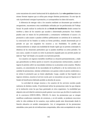 como mecanismo de control institucional de la adjudicación. Los vales genéricos tienen un 
mismo formato impreso que se utiliza para otorgar distintas prestaciones. En este tipo de 
vale el profesional consigna la prestación y si correspondiere los datos del usuario. 
A diferencia de entregar vales a los usuarios mediante un documento que acredita el 
otorgamiento, encontramos otras modalidades utilizadas por los profesionales del Trabajo 
Social. Se puede realizar la confección de un listado de beneficiarios donde constan los 
nombres y datos de los usuarios que acceden a determinada prestación. Esos listados 
pueden estar en manos de los profesionales y comunicarse verbalmente el acceso a la 
prestación a cada usuario o pueden exhibirse públicamente en carteleras de la institución. 
La renovación de los listados se realiza en forma periódica, estando determinada por el 
período en que son asignados los recursos y sus finalidades. Es posible que 
institucionalmente se adopte una modalidad de listado rígido que no permita contemplar la 
dinámica de las situaciones particulares que se pueden modificar en cortos períodos. En 
esos casos, cuando el usuario no retira la prestación asignada para ese período puede ser 
dado de “baja” del listado y no acceder en el próximo período. 
Los usuarios con ingresos inestables modifican su situación permanentemente, y dado 
que generalmente su última opción es recurrir a las prestaciones institucionales, cuando el 
ingreso le permite cubrir sus necesidades mínimas no se presentan como usuarios. Muchos 
usuarios, en conocimiento de las necesidades de la población y de las restricciones en la 
cantidad de prestaciones, intentan solidarizarse con quienes están en peores condiciones y 
no retiran la prestación que ya tienen adjudicada. Luego, cuando no han logrado esos 
ingresos mínimos, recurren al servicio social, pero se encuentran con que no figuran en el 
listado de beneficiarios habiendo perdido su derecho de acceso. 
La actividad de otorgar recursos a los usuarios de los servicios sociales puede 
realizarse de distintos modos. El profesional utiliza las prestaciones tanto las que dispone 
en la institución como las que haya gestionado en otros organismos. La modalidad que 
adquiera esta actividad de asistencia puede generar reacciones que faciliten la maduración 
de la conciencia (URUS-URDA, 1986:82). Es decir, las prestaciones que se otorgan 
modifican condiciones materiales de existencia, y en tal sentido, se producen reacciones 
sobre la vida cotidiana de los usuarios, cuyo análisis puede estar direccionado desde la 
función educativa en sentido emancipatorio. Así, el otorgamiento de las prestaciones 
entendidas como parte de reivindicaciones conquistadas, debe estar acompañada de un tipo 
142 
 