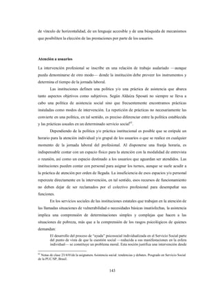 de vínculo de horizontalidad, de un lenguaje accesible y de una búsqueda de mecanismos 
que posibiliten la elección de las prestaciones por parte de los usuarios. 
Atención a usuarios 
La intervención profesional se inscribe en una relación de trabajo asalariado —aunque 
pueda denominarse de otro modo— donde la institución debe proveer los instrumentos y 
determina el tiempo de la jornada laboral. 
Las instituciones definen una política y/o una práctica de asistencia que abarca 
tanto aspectos objetivos como subjetivos. Según Aldaíza Sposati no siempre se lleva a 
cabo una política de asistencia social sino que frecuentemente encontramos prácticas 
instaladas como modos de intervención. La repetición de prácticas no necesariamente las 
convierte en una política, en tal sentido, es preciso diferenciar entre la política establecida 
y las prácticas usuales en un determinado servicio social63. 
Dependiendo de la política y/o práctica institucional es posible que se estipule un 
horario para la atención individual y/o grupal de los usuarios o que se realice en cualquier 
momento de la jornada laboral del profesional. Al disponerse una franja horaria, es 
indispensable contar con un espacio físico para la atención con la modalidad de entrevista 
o reunión, así como un espacio destinado a los usuarios que aguardan ser atendidos. Las 
instituciones pueden contar con personal para asignar los turnos, aunque se suele acudir a 
la práctica de atención por orden de llegada. La insuficiencia de esos espacios y/o personal 
repercute directamente en la intervención, en tal sentido, esos recursos de funcionamiento 
no deben dejar de ser reclamados por el colectivo profesional para desempeñar sus 
funciones. 
En los servicios sociales de las instituciones estatales que trabajan en la atención de 
las llamadas situaciones de vulnerabilidad o necesidades básicas insatisfechas, la asistencia 
implica una comprensión de determinaciones simples y complejas que hacen a las 
situaciones de pobreza, más que a la comprensión de los rasgos psicológicos de quienes 
demandan: 
El desarrollo del proceso de “ayuda” psicosocial individualizada en el Servicio Social parte 
del punto de vista de que la cuestión social —reducida a sus manifestaciones en la esfera 
individual— se constituye un problema moral. Esta noción justifica una intervención desde 
63 Notas de clase 23/4/01de la asignatura Asistencia social: tendencias y debates. Posgrado en Servicio Social 
de la PUC/SP, Brasil. 
143 
 