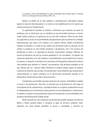 la asistencia social individualizada de cuño moralizador direccionada hacia la reforma 
moral y la reintegración social (Abreu, 2002: 85). 
Reducir el análisis de la vida cotidiana a manifestaciones individuales implica 
ignorar la trama de determinaciones y se centra en una culpabilización de los sujetos que 
solicitan asistencia al Trabajo Social. 
La capacidad de escuchar, se enfrenta a testimonios que contienen una gama de 
problemas que se entrecruzan, que se ramifican en una diversidad cuestiones y actores, 
siendo relatos confusos y en apariencia sin un claro hilo conductor. Dicho de otro modo, 
esa capacidad se revela en las posibilidades del pensamiento para reconstruir las múltiples 
determinaciones que están en lo concreto. Los usuarios valoran cuando el profesional 
mantiene la atención y el modo en que realiza una devolución sobre su situación. En tal 
sentido, la asistencia no está referida solamente a prestaciones, sino a los recursos del 
profesional, es decir a su capacidad de atención, conocimiento, lenguaje, reflexión. Es 
notoria la frecuencia con que los usuarios agradecen el “ser escuchados”, al exponer sus 
situaciones agobiantes en la vida cotidiana. Lamentablemente esa necesidad de los usuarios 
de exponer su situación es utilizada como mecanismo de búsqueda de información sobre la 
vida cotidiana para descubrir si “merece” una prestación. Hay prácticas instaladas en las 
que subyace que los usuarios deben demostrar el esfuerzo propio, pautas de higiene, 
conductas de sumisión, para acceder a las prestaciones. Estos elementos que caracterizan el 
conservadurismo se suelen evidenciar en la intervención profesional centrada en la 
definición de méritos para acceder a las prestaciones. 
Consideramos que brindar una mejor atención a los usuarios, la finalidad es ampliar 
el acceso a las prestaciones. Para ello, es necesario que el profesional no sólo tenga un 
conocimiento de las características y variedad existente en su espacio ocupacional sino que 
es indispensable que con frecuencia realice gestiones en otras dependencias o instituciones. 
La ampliar el espectro de las prestaciones repercute directamente en las posibilidades de la 
asistencia del profesional de Trabajo Social. 
Desde un punto de vista económico las prestaciones pueden otorgarse en forma de 
dinero y bienes; pueden reducir o exceptuar el pago de servicios, aranceles, tasas, 
impuestos así como pueden posibilitar el acceso a actividades y servicios no 
144 
 