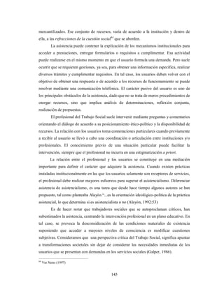 mercantilizados. Ese conjunto de recursos, varía de acuerdo a la institución y dentro de 
ella, a las refracciones de la cuestión social64 que se aborden. 
La asistencia puede contener la explicación de los mecanismos institucionales para 
acceder a prestaciones, entregar formularios o requisitos a cumplimentar. Esa actividad 
puede realizarse en el mismo momento en que el usuario formula una demanda. Pero suele 
ocurrir que se requieren gestiones, ya sea, para obtener una información específica, realizar 
diversos trámites y cumplimentar requisitos. En tal caso, los usuarios deben volver con el 
objetivo de obtener una respuesta o de acuerdo a los recursos de funcionamiento se puede 
resolver mediante una comunicación telefónica. El carácter pasivo del usuario es uno de 
los principales obstáculos de la asistencia, dado que no se trata de meros procedimientos de 
otorgar recursos, sino que implica análisis de determinaciones, reflexión conjunta, 
realización de propuestas. 
El profesional del Trabajo Social suele intervenir mediante preguntas y comentarios 
orientando el diálogo de acuerdo a su posicionamiento ético-político y la disponibilidad de 
recursos. La relación con los usuarios toma connotaciones particulares cuando previamente 
a recibir al usuario se llevó a cabo una coordinación o articulación entre instituciones y/o 
profesionales. El conocimiento previo de una situación particular puede facilitar la 
intervención, siempre que el profesional no incurra en una estigmatización a priori. 
La relación entre el profesional y los usuarios se constituye en una mediación 
importante para definir el carácter que adquiere la asistencia. Cuando existen prácticas 
instaladas institucionalmente en las que los usuarios solamente son receptores de servicios, 
el profesional debe realizar mayores esfuerzos para superar el asistencialismo. Diferenciar 
asistencia de asistencialismo, es una tarea que desde hace tiempo algunos autores se han 
propuesto, tal como planteaba Alayón “...es la orientación ideológico-política de la práctica 
asistencial, lo que determina si es asistencialista o no (Alayón, 1992:53) 
Es de hacer notar que trabajadores sociales que se autoproclaman críticos, han 
subestimados la asistencia, centrando la intervención profesional en un plano educativo. En 
tal caso, se provoca la desconsideración de las condiciones materiales de existencia 
suponiendo que acceder a mayores niveles de consciencia es modificar cuestiones 
subjetivas. Consideramos que una perspectiva crítica del Trabajo Social, significa apuntar 
a transformaciones societales sin dejar de considerar las necesidades inmediatas de los 
usuarios que se presentan con demandas en los servicios sociales (Galper, 1986). 
145 
64 Ver Netto (1997) 
 