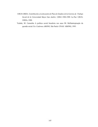 URUS-URDA. Contribución a la discusión de Plan de Estudios de la Carrera de Trabajo 
Social de la Universidad Mayor San Andrés. UMSA 1986-1990. La Paz: URUS-URDA, 
147 
1988. 
Yazbek, M. Carmelita A política social brasileira nos anos 90: Refilantropização da 
questão social. En: Cadernos ABONG, São Paulo: CNAS/ ABONG, 1995. 
