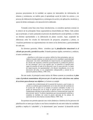 procesos preexistentes de la realidad; un espacio de intercambio de información, de 
alianzas y resistencias; un ámbito para el aprendizaje social de todos los actores; y un 
proceso de elaboración de diagnósticos y estrategias de acción y de aplicación, monitoreo y 
ajuste de dichas estrategias y de ejecución de lo elaborado. 
Tomando como base estas líneas introductorias, se considera oportuno avanzar en 
la síntesis de las principales líneas argumentativas desarrolladas por Matus. Cabe aclarar 
que en principio, el autor, pensando en procesos de planificación social globales, se refiere 
en distintas oportunidades a la elaboración de planes sociales. Aquí, aceptando las 
diferencias entre los niveles de intervención de proyectos, programas y planes, se 
visualizan pertinentes sus argumentaciones sin entrar en las distinciones y particularidades 
de cada uno. 
En términos generales, Matus considera que la planificación situacional es el 
cálculo que precede y preside la acción. Evitando posturas rígidas, normativas y estáticas, 
el autor considera que 
…planificar es sólo trazar un camino, definir los hitos principales, pero no 
implica ni puede implicar un cálculo previo de la totalidad y particularidad 
situacional. Una dosis subordinada de improvisación, de espontaneidad y 
de cálculo del momento conforma necesariamente la conducción práctica 
de una estrategia” por lo que aquello que “se planifica es aquella parte 
capaz de arrastrar al todo en la dirección y por el cause previsto. La parte 
de improvisación, de espontaneidad y de cálculo inmediatista, no es una 
desviación del plan, es un complemento indispensable y natural de su 
ejecución práctica (Matus, 1980: 353). 
De este modo, el principal avance teórico de Matus consiste en considerar al plan 
como el producto momentáneo del proceso por el cual un actor selecciona una cadena 
de acciones para alcanzar sus objetivos y el mismo se cumple 
…cuando éste es determinante de lo esencial de la praxis y, por lo tanto, su 
cálculo se confirma aproximadamente en lo más relevante del resultado de 
la acción real. El plan no se cumple si la praxis contradice el plan o su 
grado de intersección con él niega el cálculo previo. Lo esencial en el 
cumplimiento del plan es que la praxis reflexiva e intencional que surge del 
plan articule ‘para sí’ la praxis espontánea que necesariamente conforma y 
completa la realidad, así como la praxis derivada de los planes de 
oposición de las otras fuerzas sociales (Matus, 1980: 354). 
Esa postura nos permite apreciar una visión dinámica e histórica de los procesos de 
planificación en tanto que el plan es una fuerza incitadora de una entre todas las realidades 
posibles e implica lo ‘calculable’ y ‘lo determinante’ para ‘arrastrar’ el desarrollo real de 
15 
 
