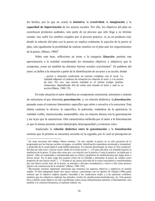 los hechos, por lo que no coarta la iniciativa, la creatividad, la imaginación y la 
capacidad de improvisación de los actores sociales. Por ello, los objetivos del plan no 
constituyen productos acabados, sino parte de un proceso que sólo llega a su término 
cuando, tras sufrir los cambios exigidos por el proceso práctico, es ya un producto real, 
donde la relación del plan con la praxis no implica solamente la sujeción de la praxis al 
plan, sino igualmente la posibilidad de realizar cambios en el plan ante los requerimientos 
de la praxis. (Matus, 1980)2 
Sobre esta base, reflexionar en torno a la categoría Situación, permite una 
aproximación a la realidad considerando los elementos objetivos y subjetivos que la 
componen, como así también las distintas fuerzas sociales coexistentes3. En palabras del 
autor, se define a la situación a partir de la identificación de un actor y su acción, donde 
…acción y situación conforman un sistema complejo con el actor. La 
realidad adquiere el carácter de situación en relación al actor y a la acción 
de éste. Por eso, una misma realidad es al mismo tiempo muchas 
situaciones, dependiendo ello de cómo está situado el actor y cuál es su 
acción (Matus, 1980: 55). 
En toda situación el autor identifica un componente estructural, estructura o sistema 
de estructuras al que denomina genosituación, y, en relación dialéctica, la fenosituación, 
pensada como el contorno fenoménico específico que cubre o envuelve a la estructura. Esta 
última contiene lo diverso, lo específico, lo particular, tratándose de la apariencia, la 
realidad visible, inestructurada, inentendible, sino en relación directa con la genosituación 
y las leyes que la caracterizan. Otra característica atribuida por el autor a la fenosituación 
es que la misma presenta creatividad propia, heterogeneidad y existencia veloz. 
Analizando la relación dialéctica entre la genosituación y la fenosituación 
sostiene que la primera se encuentra envuelta en la segunda, por lo cual su percepción no 
2 En otras secciones del trabajo, Matus sostiene: “en este sentido, la praxis no es sólo ejecución de lo 
programado por las fuerzas sociales en pugna, es también ‘planificación espontánea atomizada e instantánea’ 
y desarrollo de la creatividad en cada ámbito pertinente. Es creación diseminante en torno al ‘hilo conductor’ 
del plan de cada actor o fuerza social válida en la lucha social. (…) El paso del plan a la realidad requiere la 
mediación de la praxis. El plan sólo existe por y en relación con la práctica. Como la práctica ‘no habla por sí 
misma’, debe ser examinada y sistematizada para su crítica y propósitos de modificaciones por algún actor o 
fuerza social. Así el plan surge del examen crítico de la realidad y determina la praxis de cambio como 
propósito de una fuerza social” (…) “El plan es así, praxis derivado de la crítica renovadora o transformadora 
por una fuerza social; nace de la praxis, se anticipa a ella para reconducirla y vuelve a ella como proceso 
objetivo de construcción de la situación” (Matus, 1980: 356) 
3 Brevemente creemos importante mencionar que tomamos los aspectos objetivos y subjetivos en sentido 
amplio. Si bien trabajando desde otro marco teórico, coincidimos con los aportes de Allardt (1996) quien 
sostiene que lo objetivo implica aquello vinculado a las condiciones reales y a las prácticas evidentes, 
mientras que los subjetivos implican las actitudes, niveles de satisfacciones/insatisfacción, etc. Esta postura 
lleva a definir como objetivo no sólo a problemas como escasa infraestructura sanitaria, el hacinamiento, sino 
también a la violencia doméstica, el maltrato infantil, etc. 
16 
 